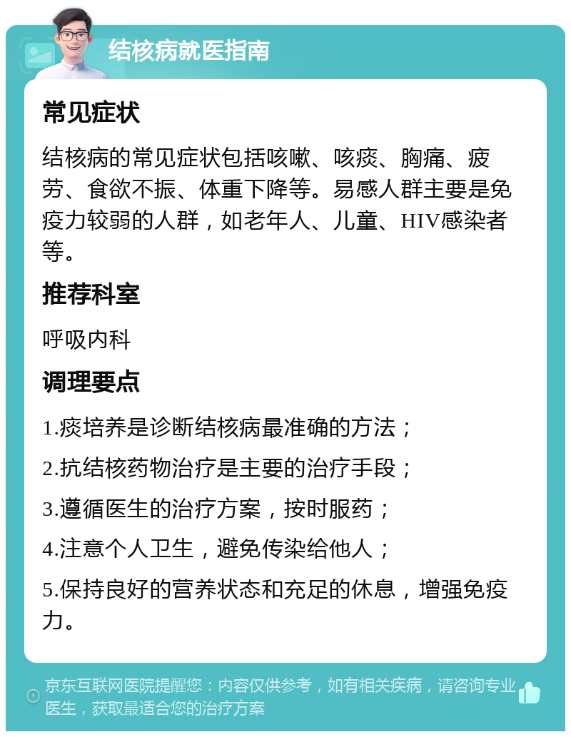 结核病就医指南 常见症状 结核病的常见症状包括咳嗽、咳痰、胸痛、疲劳、食欲不振、体重下降等。易感人群主要是免疫力较弱的人群，如老年人、儿童、HIV感染者等。 推荐科室 呼吸内科 调理要点 1.痰培养是诊断结核病最准确的方法； 2.抗结核药物治疗是主要的治疗手段； 3.遵循医生的治疗方案，按时服药； 4.注意个人卫生，避免传染给他人； 5.保持良好的营养状态和充足的休息，增强免疫力。