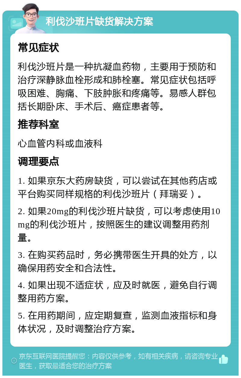 利伐沙班片缺货解决方案 常见症状 利伐沙班片是一种抗凝血药物，主要用于预防和治疗深静脉血栓形成和肺栓塞。常见症状包括呼吸困难、胸痛、下肢肿胀和疼痛等。易感人群包括长期卧床、手术后、癌症患者等。 推荐科室 心血管内科或血液科 调理要点 1. 如果京东大药房缺货，可以尝试在其他药店或平台购买同样规格的利伐沙班片（拜瑞妥）。 2. 如果20mg的利伐沙班片缺货，可以考虑使用10mg的利伐沙班片，按照医生的建议调整用药剂量。 3. 在购买药品时，务必携带医生开具的处方，以确保用药安全和合法性。 4. 如果出现不适症状，应及时就医，避免自行调整用药方案。 5. 在用药期间，应定期复查，监测血液指标和身体状况，及时调整治疗方案。