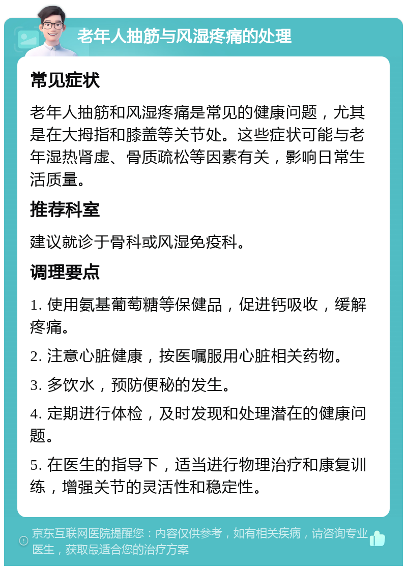 老年人抽筋与风湿疼痛的处理 常见症状 老年人抽筋和风湿疼痛是常见的健康问题，尤其是在大拇指和膝盖等关节处。这些症状可能与老年湿热肾虚、骨质疏松等因素有关，影响日常生活质量。 推荐科室 建议就诊于骨科或风湿免疫科。 调理要点 1. 使用氨基葡萄糖等保健品，促进钙吸收，缓解疼痛。 2. 注意心脏健康，按医嘱服用心脏相关药物。 3. 多饮水，预防便秘的发生。 4. 定期进行体检，及时发现和处理潜在的健康问题。 5. 在医生的指导下，适当进行物理治疗和康复训练，增强关节的灵活性和稳定性。