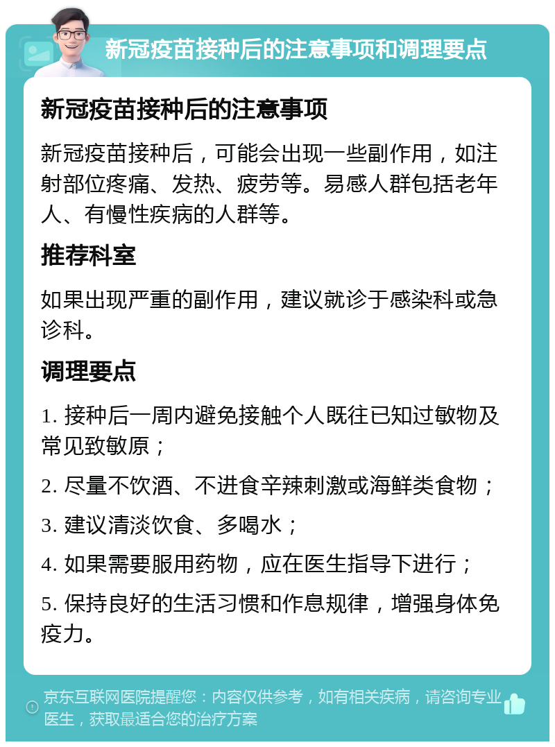 新冠疫苗接种后的注意事项和调理要点 新冠疫苗接种后的注意事项 新冠疫苗接种后，可能会出现一些副作用，如注射部位疼痛、发热、疲劳等。易感人群包括老年人、有慢性疾病的人群等。 推荐科室 如果出现严重的副作用，建议就诊于感染科或急诊科。 调理要点 1. 接种后一周内避免接触个人既往已知过敏物及常见致敏原； 2. 尽量不饮酒、不进食辛辣刺激或海鲜类食物； 3. 建议清淡饮食、多喝水； 4. 如果需要服用药物，应在医生指导下进行； 5. 保持良好的生活习惯和作息规律，增强身体免疫力。