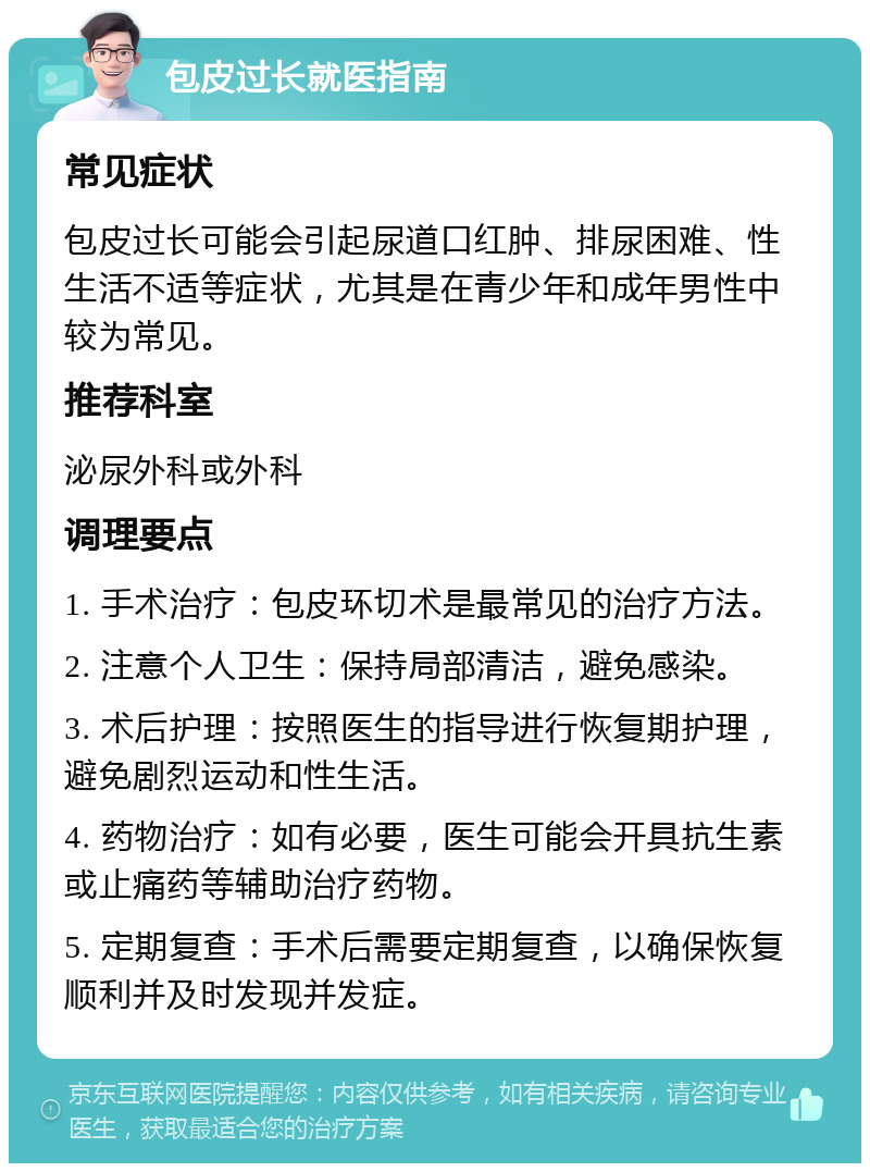 包皮过长就医指南 常见症状 包皮过长可能会引起尿道口红肿、排尿困难、性生活不适等症状，尤其是在青少年和成年男性中较为常见。 推荐科室 泌尿外科或外科 调理要点 1. 手术治疗：包皮环切术是最常见的治疗方法。 2. 注意个人卫生：保持局部清洁，避免感染。 3. 术后护理：按照医生的指导进行恢复期护理，避免剧烈运动和性生活。 4. 药物治疗：如有必要，医生可能会开具抗生素或止痛药等辅助治疗药物。 5. 定期复查：手术后需要定期复查，以确保恢复顺利并及时发现并发症。