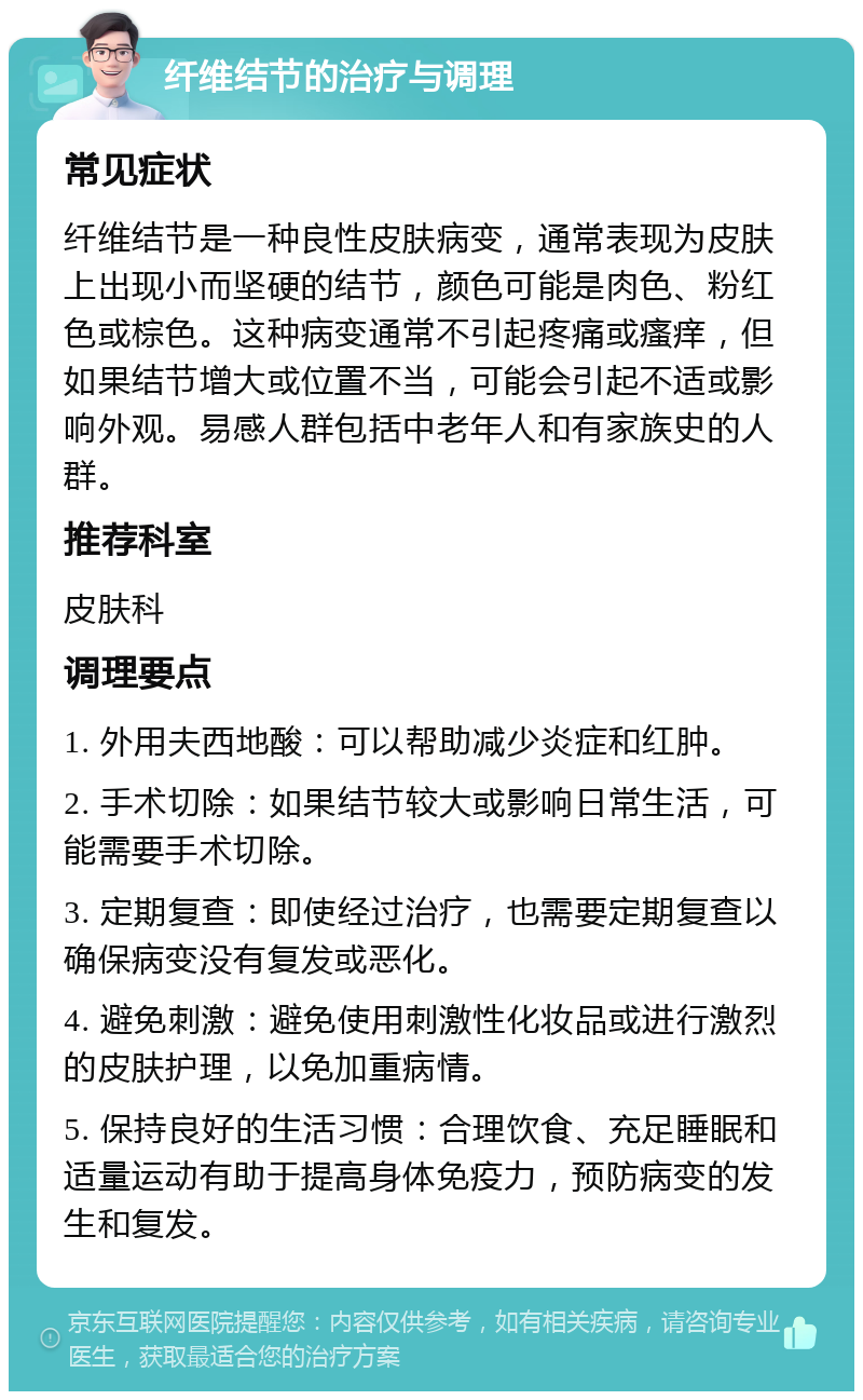 纤维结节的治疗与调理 常见症状 纤维结节是一种良性皮肤病变，通常表现为皮肤上出现小而坚硬的结节，颜色可能是肉色、粉红色或棕色。这种病变通常不引起疼痛或瘙痒，但如果结节增大或位置不当，可能会引起不适或影响外观。易感人群包括中老年人和有家族史的人群。 推荐科室 皮肤科 调理要点 1. 外用夫西地酸：可以帮助减少炎症和红肿。 2. 手术切除：如果结节较大或影响日常生活，可能需要手术切除。 3. 定期复查：即使经过治疗，也需要定期复查以确保病变没有复发或恶化。 4. 避免刺激：避免使用刺激性化妆品或进行激烈的皮肤护理，以免加重病情。 5. 保持良好的生活习惯：合理饮食、充足睡眠和适量运动有助于提高身体免疫力，预防病变的发生和复发。