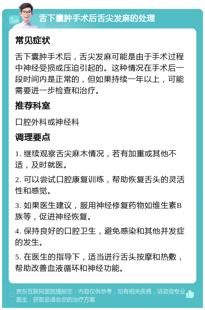 舌下囊肿手术后舌尖发麻的处理 常见症状 舌下囊肿手术后，舌尖发麻可能是由于手术过程中神经受损或压迫引起的。这种情况在手术后一段时间内是正常的，但如果持续一年以上，可能需要进一步检查和治疗。 推荐科室 口腔外科或神经科 调理要点 1. 继续观察舌尖麻木情况，若有加重或其他不适，及时就医。 2. 可以尝试口腔康复训练，帮助恢复舌头的灵活性和感觉。 3. 如果医生建议，服用神经修复药物如维生素B族等，促进神经恢复。 4. 保持良好的口腔卫生，避免感染和其他并发症的发生。 5. 在医生的指导下，适当进行舌头按摩和热敷，帮助改善血液循环和神经功能。