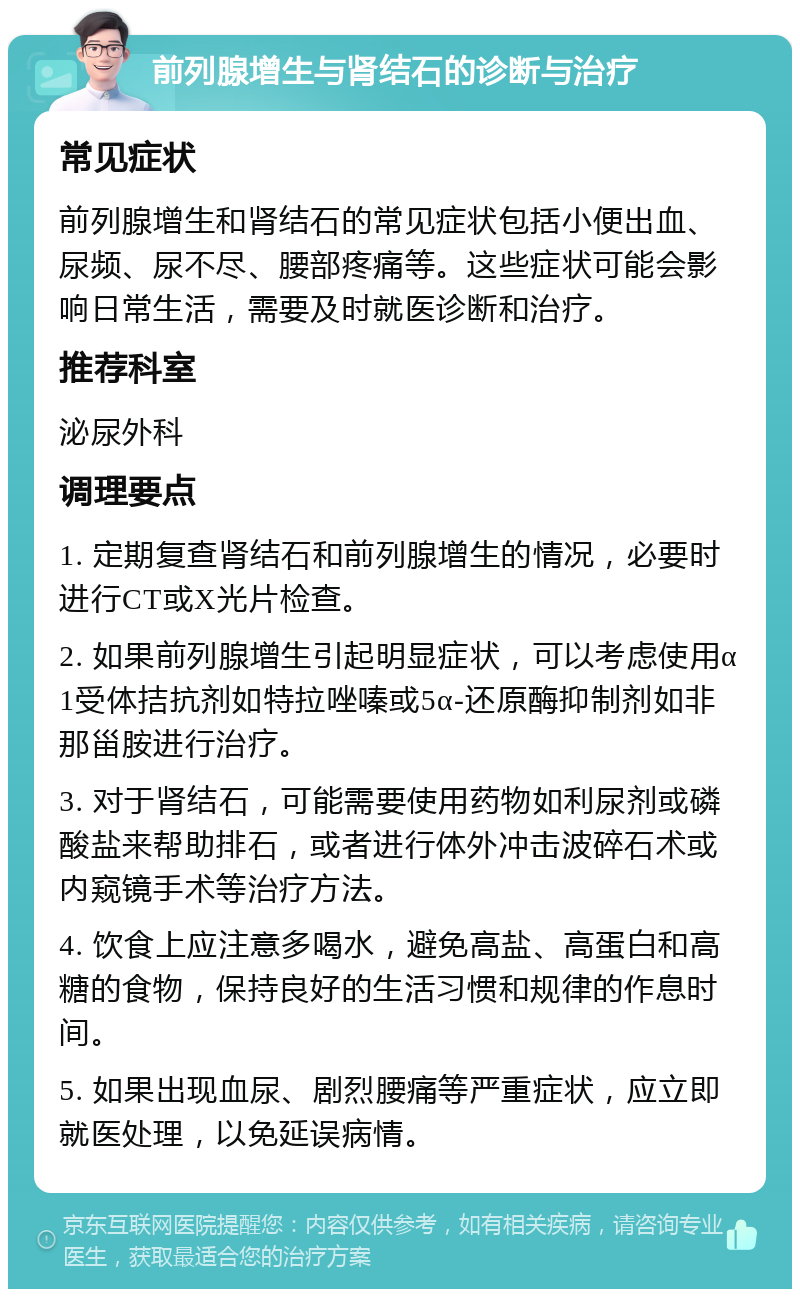 前列腺增生与肾结石的诊断与治疗 常见症状 前列腺增生和肾结石的常见症状包括小便出血、尿频、尿不尽、腰部疼痛等。这些症状可能会影响日常生活，需要及时就医诊断和治疗。 推荐科室 泌尿外科 调理要点 1. 定期复查肾结石和前列腺增生的情况，必要时进行CT或X光片检查。 2. 如果前列腺增生引起明显症状，可以考虑使用α1受体拮抗剂如特拉唑嗪或5α-还原酶抑制剂如非那甾胺进行治疗。 3. 对于肾结石，可能需要使用药物如利尿剂或磷酸盐来帮助排石，或者进行体外冲击波碎石术或内窥镜手术等治疗方法。 4. 饮食上应注意多喝水，避免高盐、高蛋白和高糖的食物，保持良好的生活习惯和规律的作息时间。 5. 如果出现血尿、剧烈腰痛等严重症状，应立即就医处理，以免延误病情。