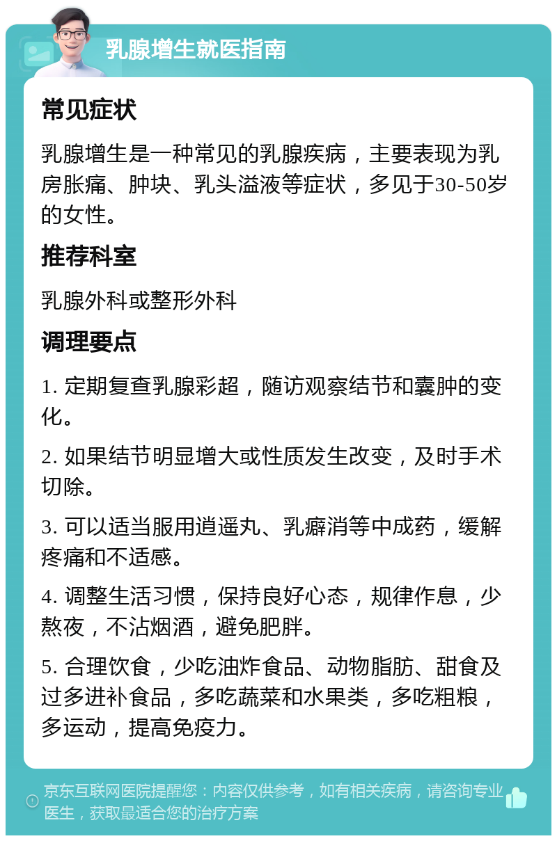 乳腺增生就医指南 常见症状 乳腺增生是一种常见的乳腺疾病，主要表现为乳房胀痛、肿块、乳头溢液等症状，多见于30-50岁的女性。 推荐科室 乳腺外科或整形外科 调理要点 1. 定期复查乳腺彩超，随访观察结节和囊肿的变化。 2. 如果结节明显增大或性质发生改变，及时手术切除。 3. 可以适当服用逍遥丸、乳癖消等中成药，缓解疼痛和不适感。 4. 调整生活习惯，保持良好心态，规律作息，少熬夜，不沾烟酒，避免肥胖。 5. 合理饮食，少吃油炸食品、动物脂肪、甜食及过多进补食品，多吃蔬菜和水果类，多吃粗粮，多运动，提高免疫力。