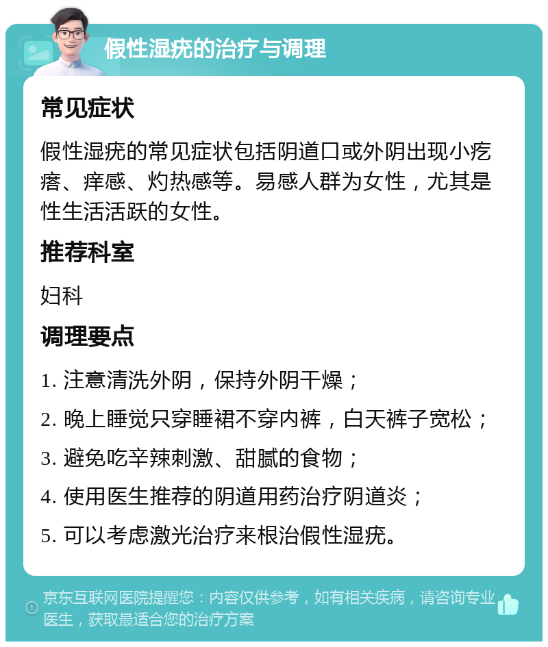 假性湿疣的治疗与调理 常见症状 假性湿疣的常见症状包括阴道口或外阴出现小疙瘩、痒感、灼热感等。易感人群为女性，尤其是性生活活跃的女性。 推荐科室 妇科 调理要点 1. 注意清洗外阴，保持外阴干燥； 2. 晚上睡觉只穿睡裙不穿内裤，白天裤子宽松； 3. 避免吃辛辣刺激、甜腻的食物； 4. 使用医生推荐的阴道用药治疗阴道炎； 5. 可以考虑激光治疗来根治假性湿疣。