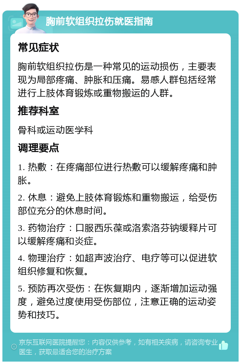 胸前软组织拉伤就医指南 常见症状 胸前软组织拉伤是一种常见的运动损伤，主要表现为局部疼痛、肿胀和压痛。易感人群包括经常进行上肢体育锻炼或重物搬运的人群。 推荐科室 骨科或运动医学科 调理要点 1. 热敷：在疼痛部位进行热敷可以缓解疼痛和肿胀。 2. 休息：避免上肢体育锻炼和重物搬运，给受伤部位充分的休息时间。 3. 药物治疗：口服西乐葆或洛索洛芬钠缓释片可以缓解疼痛和炎症。 4. 物理治疗：如超声波治疗、电疗等可以促进软组织修复和恢复。 5. 预防再次受伤：在恢复期内，逐渐增加运动强度，避免过度使用受伤部位，注意正确的运动姿势和技巧。