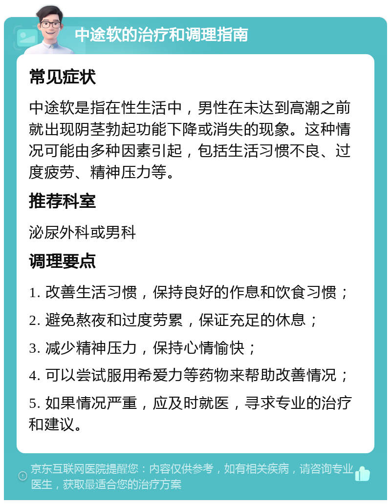 中途软的治疗和调理指南 常见症状 中途软是指在性生活中，男性在未达到高潮之前就出现阴茎勃起功能下降或消失的现象。这种情况可能由多种因素引起，包括生活习惯不良、过度疲劳、精神压力等。 推荐科室 泌尿外科或男科 调理要点 1. 改善生活习惯，保持良好的作息和饮食习惯； 2. 避免熬夜和过度劳累，保证充足的休息； 3. 减少精神压力，保持心情愉快； 4. 可以尝试服用希爱力等药物来帮助改善情况； 5. 如果情况严重，应及时就医，寻求专业的治疗和建议。