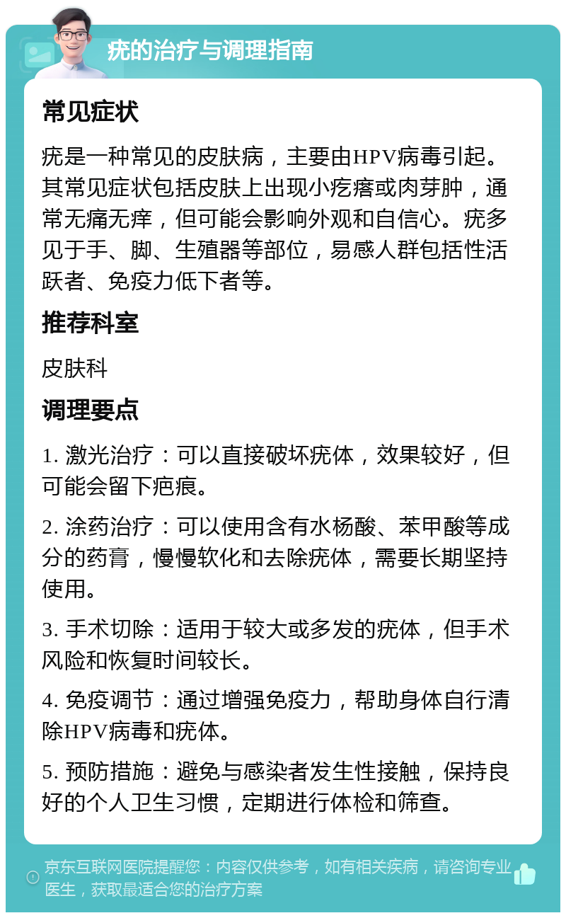 疣的治疗与调理指南 常见症状 疣是一种常见的皮肤病，主要由HPV病毒引起。其常见症状包括皮肤上出现小疙瘩或肉芽肿，通常无痛无痒，但可能会影响外观和自信心。疣多见于手、脚、生殖器等部位，易感人群包括性活跃者、免疫力低下者等。 推荐科室 皮肤科 调理要点 1. 激光治疗：可以直接破坏疣体，效果较好，但可能会留下疤痕。 2. 涂药治疗：可以使用含有水杨酸、苯甲酸等成分的药膏，慢慢软化和去除疣体，需要长期坚持使用。 3. 手术切除：适用于较大或多发的疣体，但手术风险和恢复时间较长。 4. 免疫调节：通过增强免疫力，帮助身体自行清除HPV病毒和疣体。 5. 预防措施：避免与感染者发生性接触，保持良好的个人卫生习惯，定期进行体检和筛查。