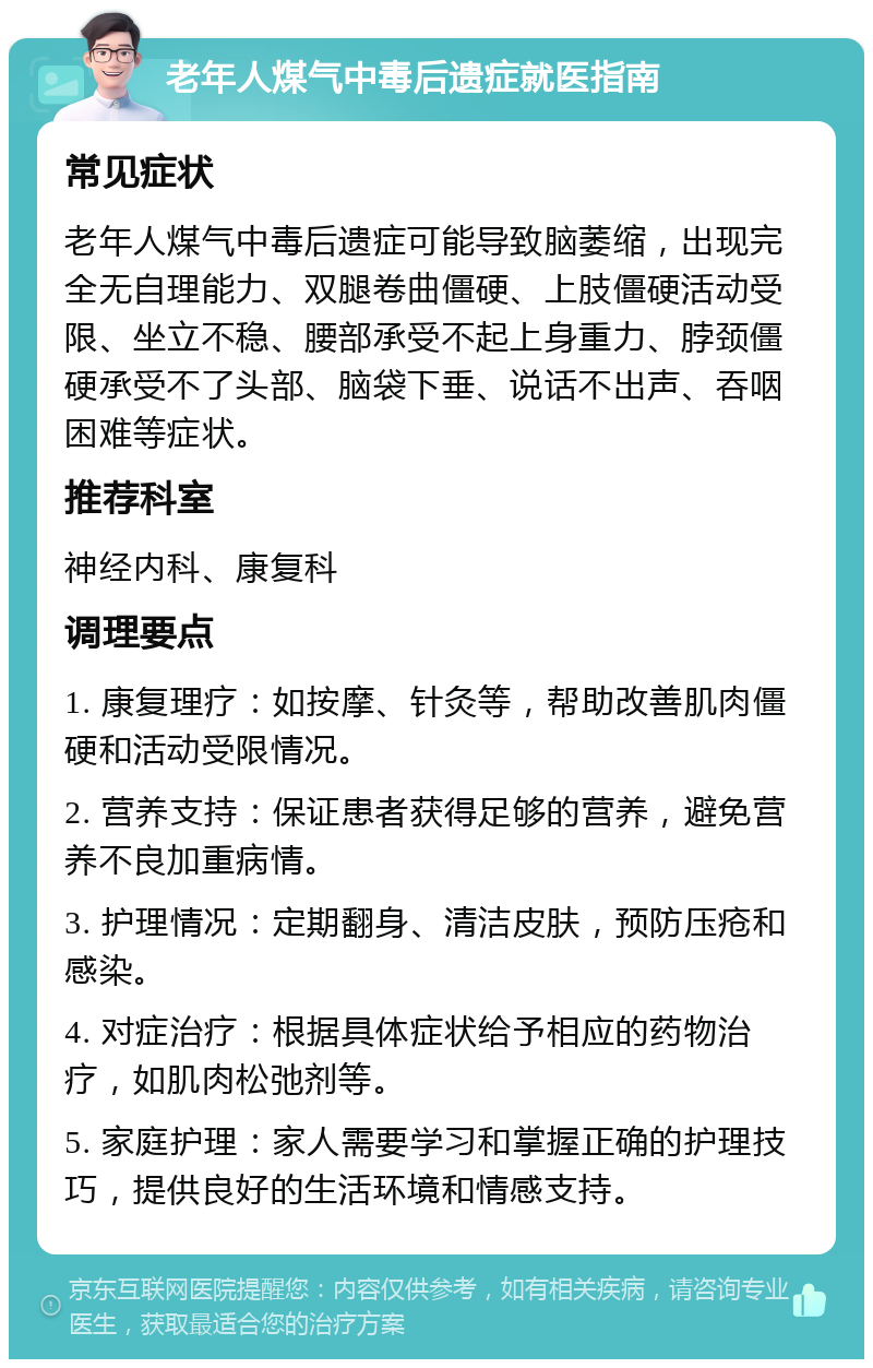 老年人煤气中毒后遗症就医指南 常见症状 老年人煤气中毒后遗症可能导致脑萎缩，出现完全无自理能力、双腿卷曲僵硬、上肢僵硬活动受限、坐立不稳、腰部承受不起上身重力、脖颈僵硬承受不了头部、脑袋下垂、说话不出声、吞咽困难等症状。 推荐科室 神经内科、康复科 调理要点 1. 康复理疗：如按摩、针灸等，帮助改善肌肉僵硬和活动受限情况。 2. 营养支持：保证患者获得足够的营养，避免营养不良加重病情。 3. 护理情况：定期翻身、清洁皮肤，预防压疮和感染。 4. 对症治疗：根据具体症状给予相应的药物治疗，如肌肉松弛剂等。 5. 家庭护理：家人需要学习和掌握正确的护理技巧，提供良好的生活环境和情感支持。