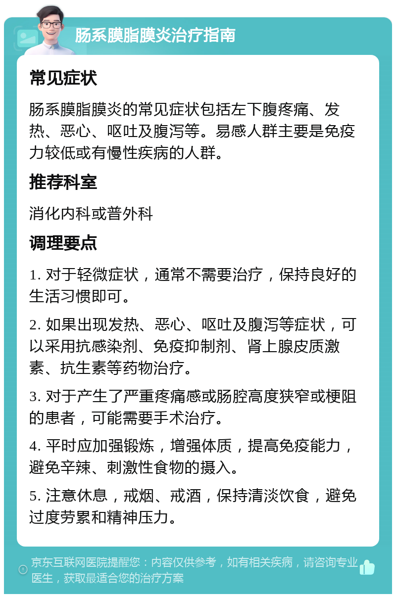 肠系膜脂膜炎治疗指南 常见症状 肠系膜脂膜炎的常见症状包括左下腹疼痛、发热、恶心、呕吐及腹泻等。易感人群主要是免疫力较低或有慢性疾病的人群。 推荐科室 消化内科或普外科 调理要点 1. 对于轻微症状，通常不需要治疗，保持良好的生活习惯即可。 2. 如果出现发热、恶心、呕吐及腹泻等症状，可以采用抗感染剂、免疫抑制剂、肾上腺皮质激素、抗生素等药物治疗。 3. 对于产生了严重疼痛感或肠腔高度狭窄或梗阻的患者，可能需要手术治疗。 4. 平时应加强锻炼，增强体质，提高免疫能力，避免辛辣、刺激性食物的摄入。 5. 注意休息，戒烟、戒酒，保持清淡饮食，避免过度劳累和精神压力。