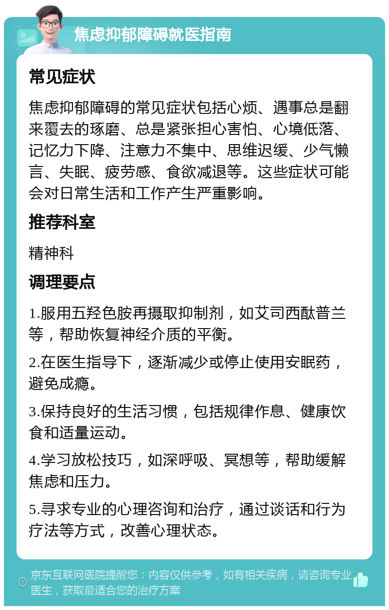 焦虑抑郁障碍就医指南 常见症状 焦虑抑郁障碍的常见症状包括心烦、遇事总是翻来覆去的琢磨、总是紧张担心害怕、心境低落、记忆力下降、注意力不集中、思维迟缓、少气懒言、失眠、疲劳感、食欲减退等。这些症状可能会对日常生活和工作产生严重影响。 推荐科室 精神科 调理要点 1.服用五羟色胺再摄取抑制剂，如艾司西酞普兰等，帮助恢复神经介质的平衡。 2.在医生指导下，逐渐减少或停止使用安眠药，避免成瘾。 3.保持良好的生活习惯，包括规律作息、健康饮食和适量运动。 4.学习放松技巧，如深呼吸、冥想等，帮助缓解焦虑和压力。 5.寻求专业的心理咨询和治疗，通过谈话和行为疗法等方式，改善心理状态。