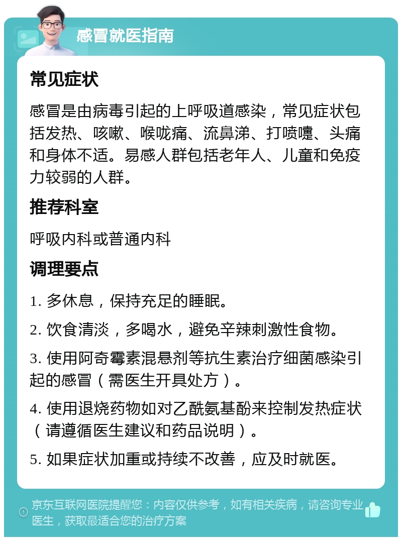 感冒就医指南 常见症状 感冒是由病毒引起的上呼吸道感染，常见症状包括发热、咳嗽、喉咙痛、流鼻涕、打喷嚏、头痛和身体不适。易感人群包括老年人、儿童和免疫力较弱的人群。 推荐科室 呼吸内科或普通内科 调理要点 1. 多休息，保持充足的睡眠。 2. 饮食清淡，多喝水，避免辛辣刺激性食物。 3. 使用阿奇霉素混悬剂等抗生素治疗细菌感染引起的感冒（需医生开具处方）。 4. 使用退烧药物如对乙酰氨基酚来控制发热症状（请遵循医生建议和药品说明）。 5. 如果症状加重或持续不改善，应及时就医。