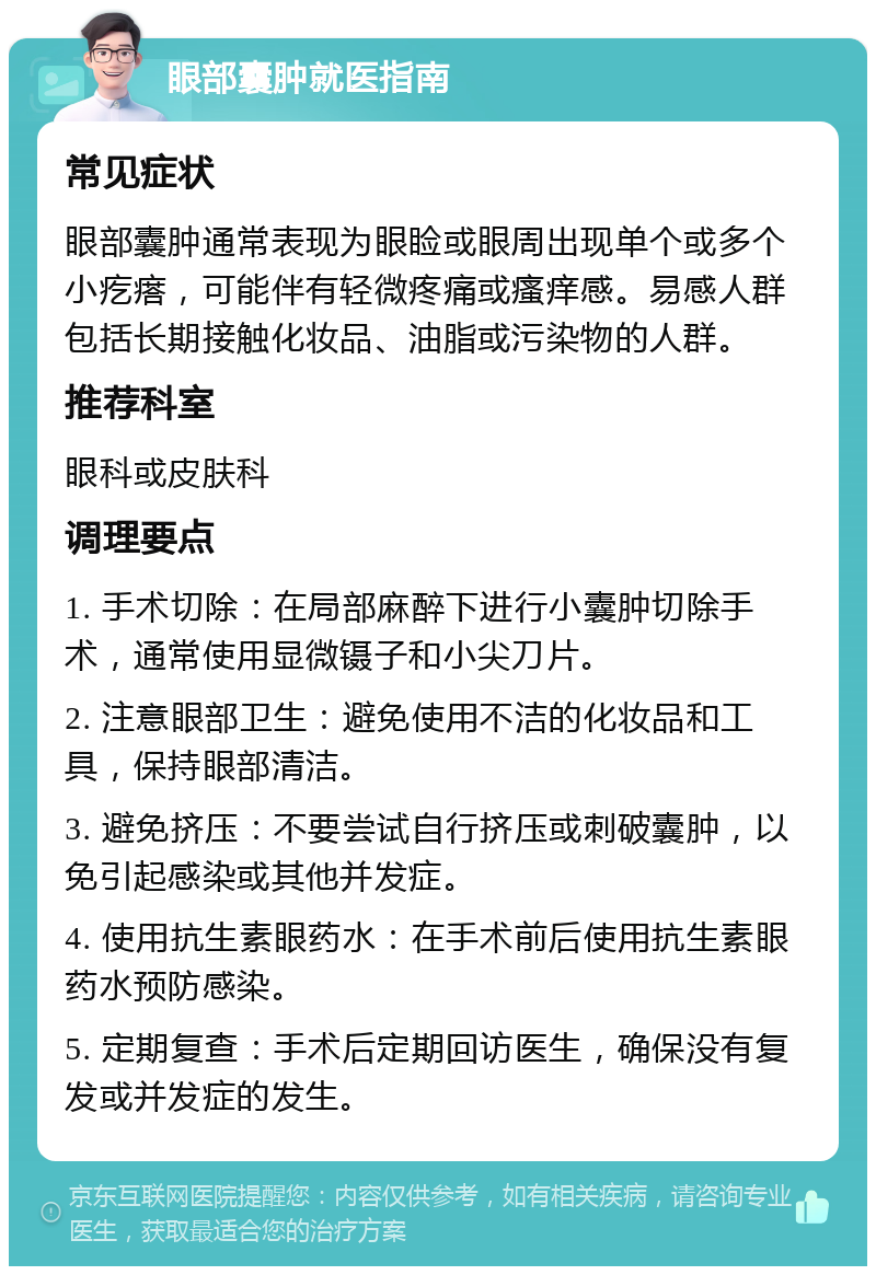 眼部囊肿就医指南 常见症状 眼部囊肿通常表现为眼睑或眼周出现单个或多个小疙瘩，可能伴有轻微疼痛或瘙痒感。易感人群包括长期接触化妆品、油脂或污染物的人群。 推荐科室 眼科或皮肤科 调理要点 1. 手术切除：在局部麻醉下进行小囊肿切除手术，通常使用显微镊子和小尖刀片。 2. 注意眼部卫生：避免使用不洁的化妆品和工具，保持眼部清洁。 3. 避免挤压：不要尝试自行挤压或刺破囊肿，以免引起感染或其他并发症。 4. 使用抗生素眼药水：在手术前后使用抗生素眼药水预防感染。 5. 定期复查：手术后定期回访医生，确保没有复发或并发症的发生。