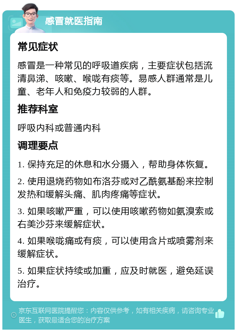 感冒就医指南 常见症状 感冒是一种常见的呼吸道疾病，主要症状包括流清鼻涕、咳嗽、喉咙有痰等。易感人群通常是儿童、老年人和免疫力较弱的人群。 推荐科室 呼吸内科或普通内科 调理要点 1. 保持充足的休息和水分摄入，帮助身体恢复。 2. 使用退烧药物如布洛芬或对乙酰氨基酚来控制发热和缓解头痛、肌肉疼痛等症状。 3. 如果咳嗽严重，可以使用咳嗽药物如氨溴索或右美沙芬来缓解症状。 4. 如果喉咙痛或有痰，可以使用含片或喷雾剂来缓解症状。 5. 如果症状持续或加重，应及时就医，避免延误治疗。