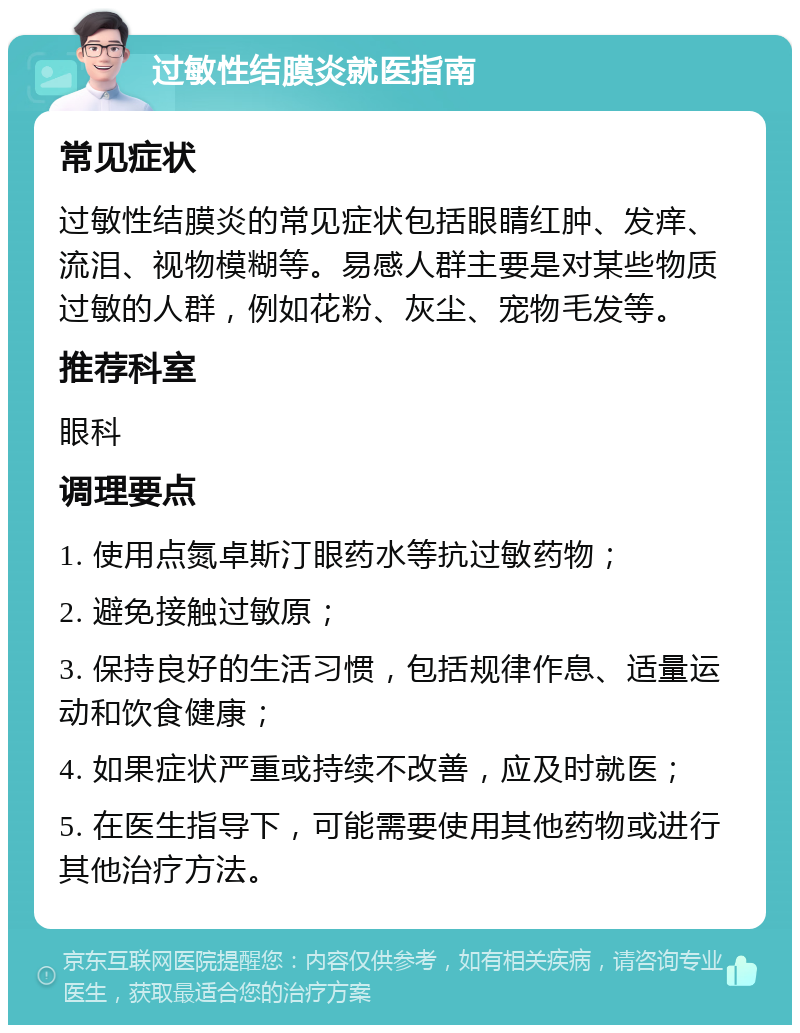 过敏性结膜炎就医指南 常见症状 过敏性结膜炎的常见症状包括眼睛红肿、发痒、流泪、视物模糊等。易感人群主要是对某些物质过敏的人群，例如花粉、灰尘、宠物毛发等。 推荐科室 眼科 调理要点 1. 使用点氮卓斯汀眼药水等抗过敏药物； 2. 避免接触过敏原； 3. 保持良好的生活习惯，包括规律作息、适量运动和饮食健康； 4. 如果症状严重或持续不改善，应及时就医； 5. 在医生指导下，可能需要使用其他药物或进行其他治疗方法。