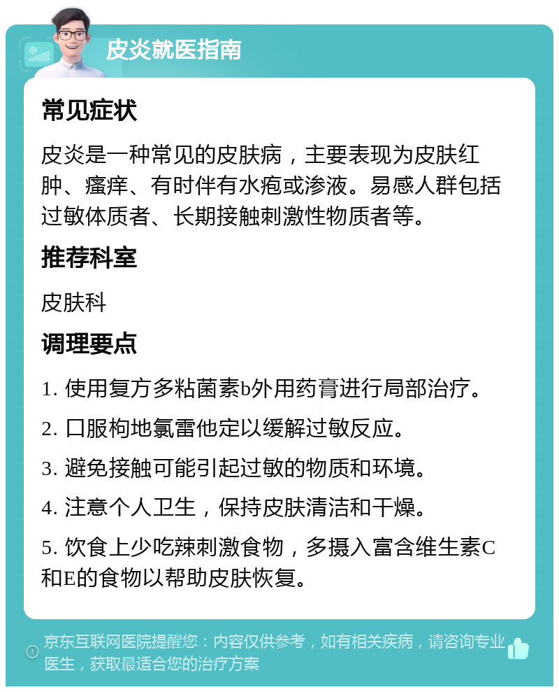 皮炎就医指南 常见症状 皮炎是一种常见的皮肤病，主要表现为皮肤红肿、瘙痒、有时伴有水疱或渗液。易感人群包括过敏体质者、长期接触刺激性物质者等。 推荐科室 皮肤科 调理要点 1. 使用复方多粘菌素b外用药膏进行局部治疗。 2. 口服枸地氯雷他定以缓解过敏反应。 3. 避免接触可能引起过敏的物质和环境。 4. 注意个人卫生，保持皮肤清洁和干燥。 5. 饮食上少吃辣刺激食物，多摄入富含维生素C和E的食物以帮助皮肤恢复。