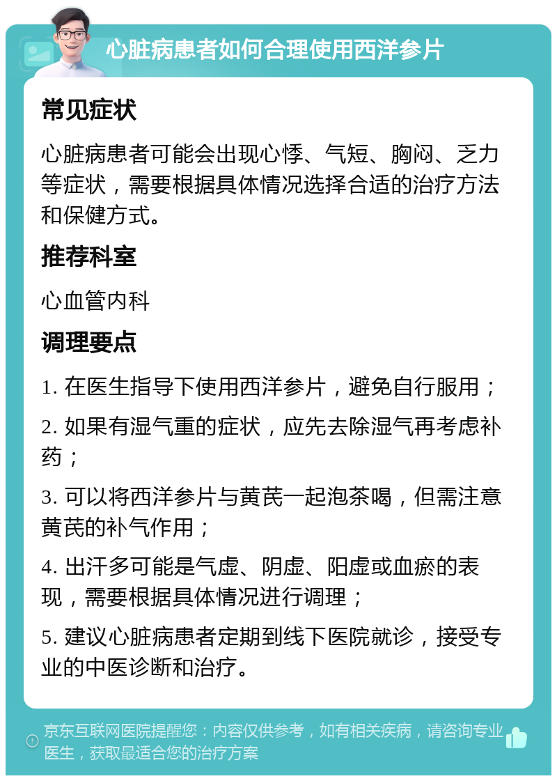 心脏病患者如何合理使用西洋参片 常见症状 心脏病患者可能会出现心悸、气短、胸闷、乏力等症状，需要根据具体情况选择合适的治疗方法和保健方式。 推荐科室 心血管内科 调理要点 1. 在医生指导下使用西洋参片，避免自行服用； 2. 如果有湿气重的症状，应先去除湿气再考虑补药； 3. 可以将西洋参片与黄芪一起泡茶喝，但需注意黄芪的补气作用； 4. 出汗多可能是气虚、阴虚、阳虚或血瘀的表现，需要根据具体情况进行调理； 5. 建议心脏病患者定期到线下医院就诊，接受专业的中医诊断和治疗。