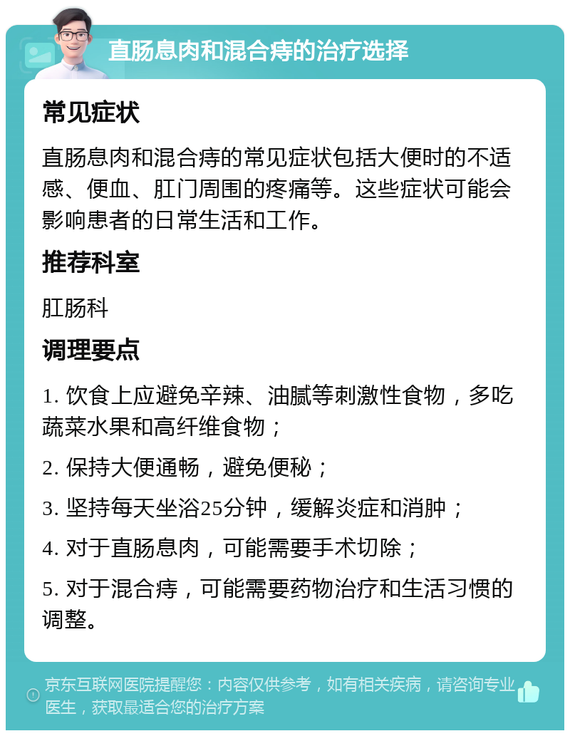 直肠息肉和混合痔的治疗选择 常见症状 直肠息肉和混合痔的常见症状包括大便时的不适感、便血、肛门周围的疼痛等。这些症状可能会影响患者的日常生活和工作。 推荐科室 肛肠科 调理要点 1. 饮食上应避免辛辣、油腻等刺激性食物，多吃蔬菜水果和高纤维食物； 2. 保持大便通畅，避免便秘； 3. 坚持每天坐浴25分钟，缓解炎症和消肿； 4. 对于直肠息肉，可能需要手术切除； 5. 对于混合痔，可能需要药物治疗和生活习惯的调整。