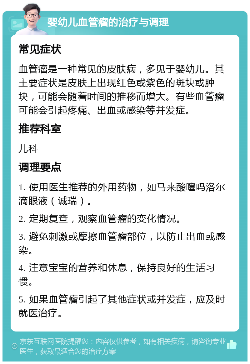 婴幼儿血管瘤的治疗与调理 常见症状 血管瘤是一种常见的皮肤病，多见于婴幼儿。其主要症状是皮肤上出现红色或紫色的斑块或肿块，可能会随着时间的推移而增大。有些血管瘤可能会引起疼痛、出血或感染等并发症。 推荐科室 儿科 调理要点 1. 使用医生推荐的外用药物，如马来酸噻吗洛尔滴眼液（诚瑞）。 2. 定期复查，观察血管瘤的变化情况。 3. 避免刺激或摩擦血管瘤部位，以防止出血或感染。 4. 注意宝宝的营养和休息，保持良好的生活习惯。 5. 如果血管瘤引起了其他症状或并发症，应及时就医治疗。