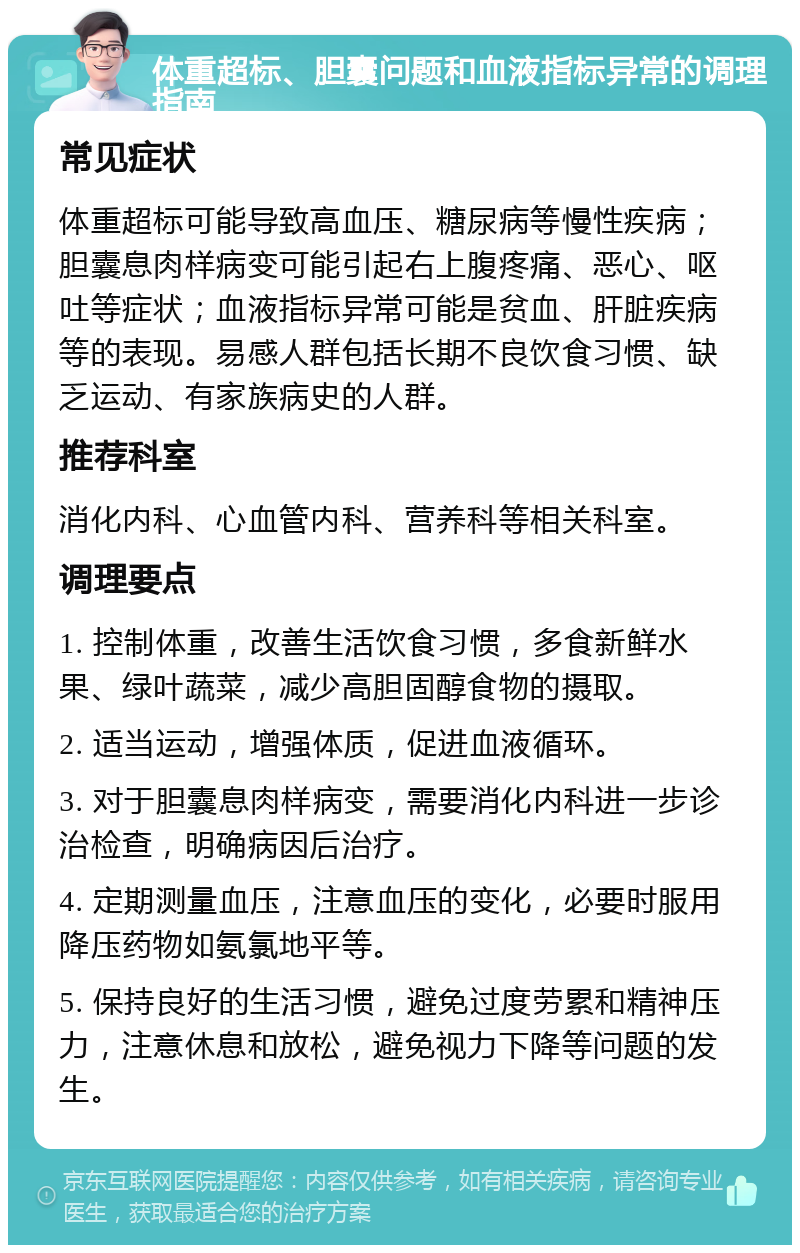 体重超标、胆囊问题和血液指标异常的调理指南 常见症状 体重超标可能导致高血压、糖尿病等慢性疾病；胆囊息肉样病变可能引起右上腹疼痛、恶心、呕吐等症状；血液指标异常可能是贫血、肝脏疾病等的表现。易感人群包括长期不良饮食习惯、缺乏运动、有家族病史的人群。 推荐科室 消化内科、心血管内科、营养科等相关科室。 调理要点 1. 控制体重，改善生活饮食习惯，多食新鲜水果、绿叶蔬菜，减少高胆固醇食物的摄取。 2. 适当运动，增强体质，促进血液循环。 3. 对于胆囊息肉样病变，需要消化内科进一步诊治检查，明确病因后治疗。 4. 定期测量血压，注意血压的变化，必要时服用降压药物如氨氯地平等。 5. 保持良好的生活习惯，避免过度劳累和精神压力，注意休息和放松，避免视力下降等问题的发生。