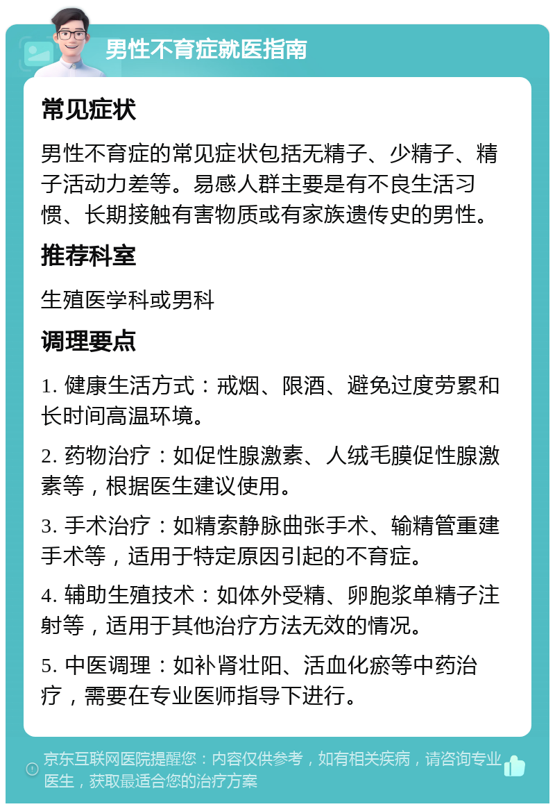 男性不育症就医指南 常见症状 男性不育症的常见症状包括无精子、少精子、精子活动力差等。易感人群主要是有不良生活习惯、长期接触有害物质或有家族遗传史的男性。 推荐科室 生殖医学科或男科 调理要点 1. 健康生活方式：戒烟、限酒、避免过度劳累和长时间高温环境。 2. 药物治疗：如促性腺激素、人绒毛膜促性腺激素等，根据医生建议使用。 3. 手术治疗：如精索静脉曲张手术、输精管重建手术等，适用于特定原因引起的不育症。 4. 辅助生殖技术：如体外受精、卵胞浆单精子注射等，适用于其他治疗方法无效的情况。 5. 中医调理：如补肾壮阳、活血化瘀等中药治疗，需要在专业医师指导下进行。