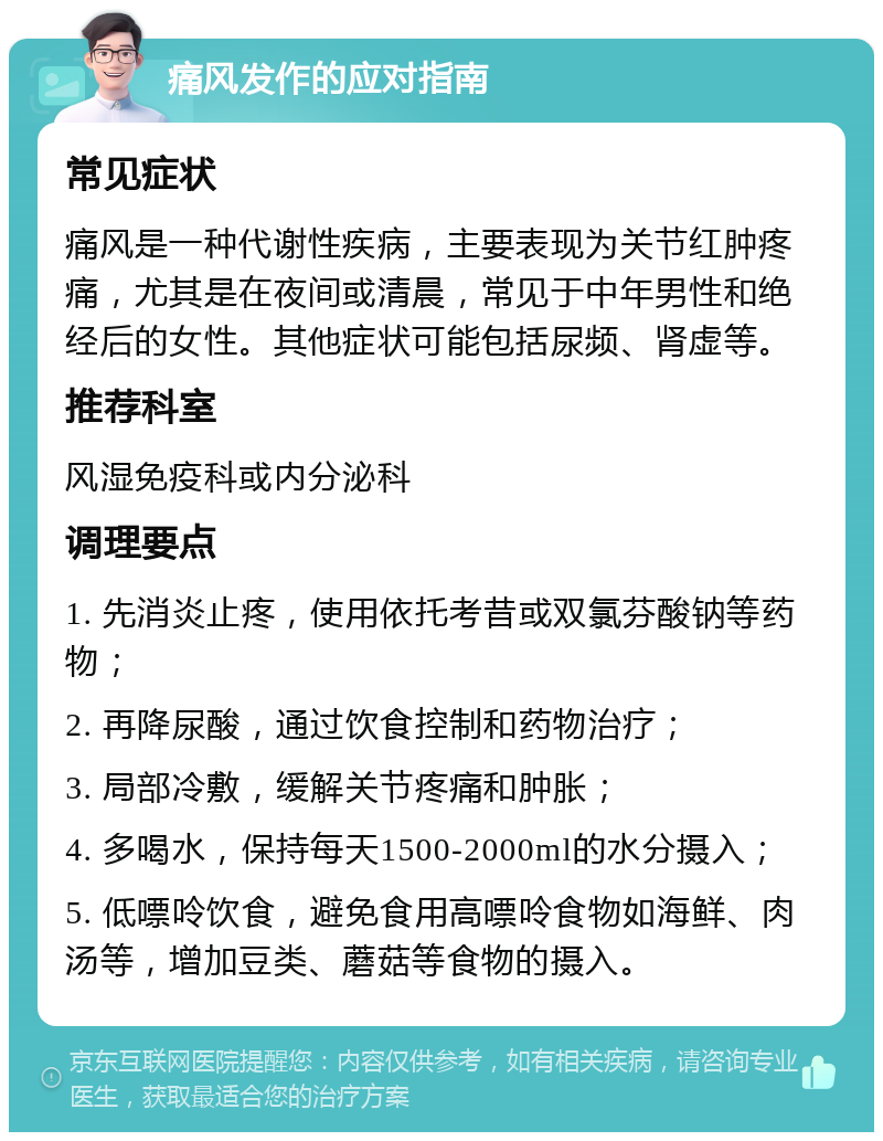 痛风发作的应对指南 常见症状 痛风是一种代谢性疾病，主要表现为关节红肿疼痛，尤其是在夜间或清晨，常见于中年男性和绝经后的女性。其他症状可能包括尿频、肾虚等。 推荐科室 风湿免疫科或内分泌科 调理要点 1. 先消炎止疼，使用依托考昔或双氯芬酸钠等药物； 2. 再降尿酸，通过饮食控制和药物治疗； 3. 局部冷敷，缓解关节疼痛和肿胀； 4. 多喝水，保持每天1500-2000ml的水分摄入； 5. 低嘌呤饮食，避免食用高嘌呤食物如海鲜、肉汤等，增加豆类、蘑菇等食物的摄入。