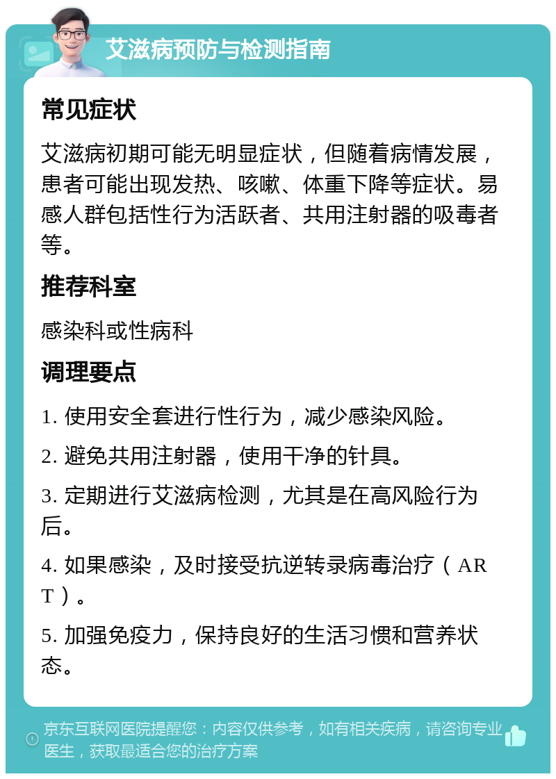 艾滋病预防与检测指南 常见症状 艾滋病初期可能无明显症状，但随着病情发展，患者可能出现发热、咳嗽、体重下降等症状。易感人群包括性行为活跃者、共用注射器的吸毒者等。 推荐科室 感染科或性病科 调理要点 1. 使用安全套进行性行为，减少感染风险。 2. 避免共用注射器，使用干净的针具。 3. 定期进行艾滋病检测，尤其是在高风险行为后。 4. 如果感染，及时接受抗逆转录病毒治疗（ART）。 5. 加强免疫力，保持良好的生活习惯和营养状态。