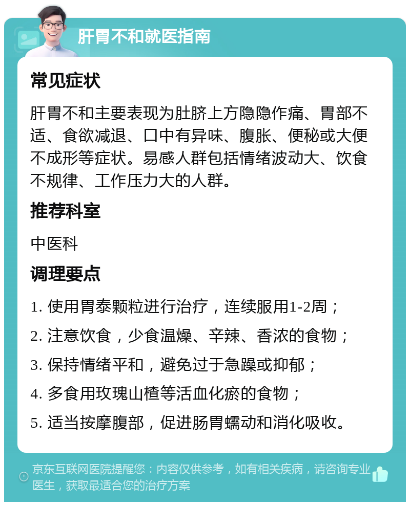 肝胃不和就医指南 常见症状 肝胃不和主要表现为肚脐上方隐隐作痛、胃部不适、食欲减退、口中有异味、腹胀、便秘或大便不成形等症状。易感人群包括情绪波动大、饮食不规律、工作压力大的人群。 推荐科室 中医科 调理要点 1. 使用胃泰颗粒进行治疗，连续服用1-2周； 2. 注意饮食，少食温燥、辛辣、香浓的食物； 3. 保持情绪平和，避免过于急躁或抑郁； 4. 多食用玫瑰山楂等活血化瘀的食物； 5. 适当按摩腹部，促进肠胃蠕动和消化吸收。