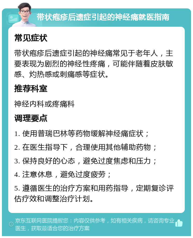 带状疱疹后遗症引起的神经痛就医指南 常见症状 带状疱疹后遗症引起的神经痛常见于老年人，主要表现为剧烈的神经性疼痛，可能伴随着皮肤敏感、灼热感或刺痛感等症状。 推荐科室 神经内科或疼痛科 调理要点 1. 使用普瑞巴林等药物缓解神经痛症状； 2. 在医生指导下，合理使用其他辅助药物； 3. 保持良好的心态，避免过度焦虑和压力； 4. 注意休息，避免过度疲劳； 5. 遵循医生的治疗方案和用药指导，定期复诊评估疗效和调整治疗计划。