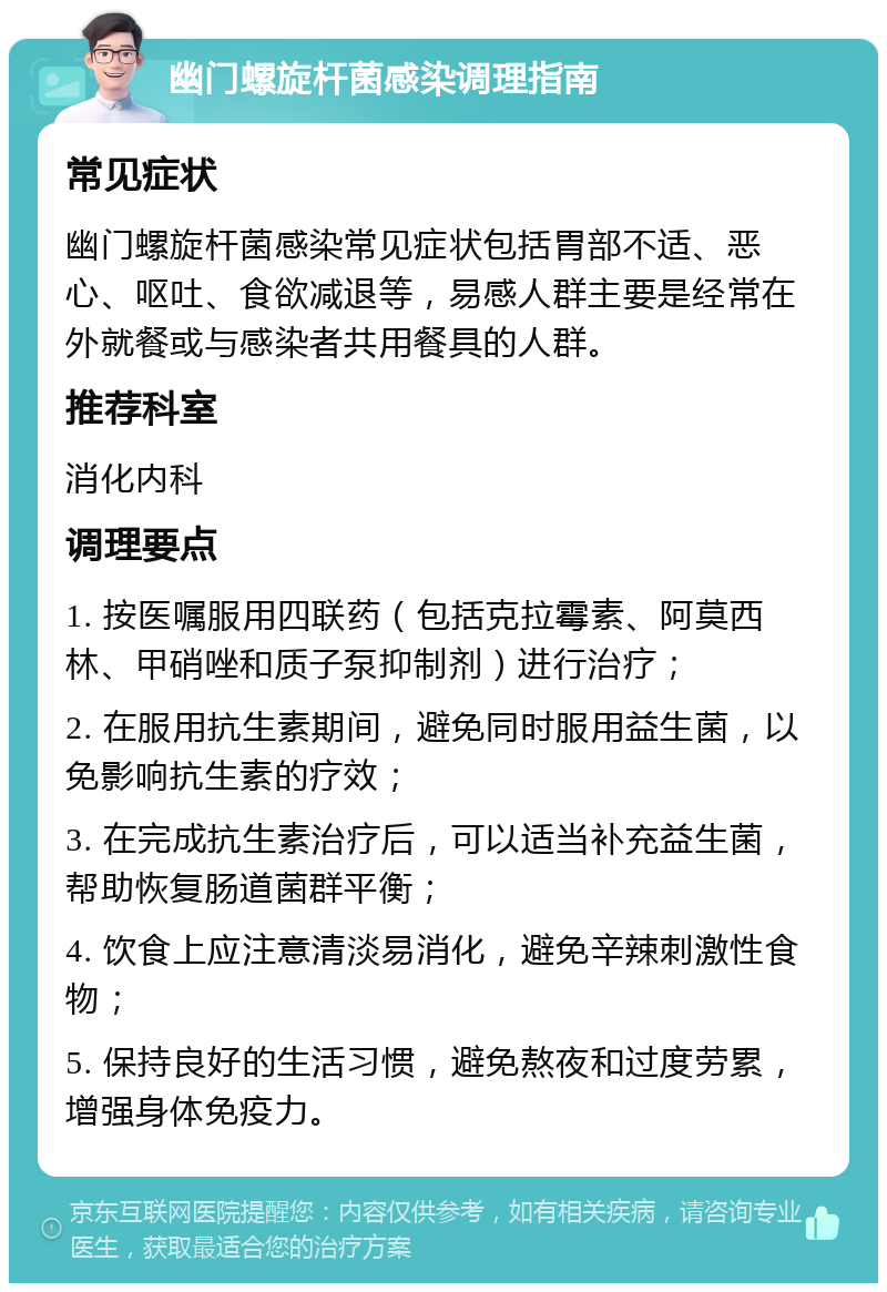 幽门螺旋杆菌感染调理指南 常见症状 幽门螺旋杆菌感染常见症状包括胃部不适、恶心、呕吐、食欲减退等，易感人群主要是经常在外就餐或与感染者共用餐具的人群。 推荐科室 消化内科 调理要点 1. 按医嘱服用四联药（包括克拉霉素、阿莫西林、甲硝唑和质子泵抑制剂）进行治疗； 2. 在服用抗生素期间，避免同时服用益生菌，以免影响抗生素的疗效； 3. 在完成抗生素治疗后，可以适当补充益生菌，帮助恢复肠道菌群平衡； 4. 饮食上应注意清淡易消化，避免辛辣刺激性食物； 5. 保持良好的生活习惯，避免熬夜和过度劳累，增强身体免疫力。