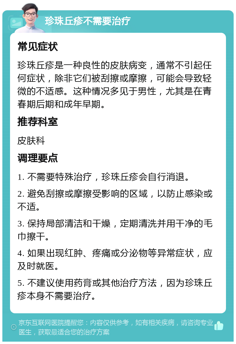 珍珠丘疹不需要治疗 常见症状 珍珠丘疹是一种良性的皮肤病变，通常不引起任何症状，除非它们被刮擦或摩擦，可能会导致轻微的不适感。这种情况多见于男性，尤其是在青春期后期和成年早期。 推荐科室 皮肤科 调理要点 1. 不需要特殊治疗，珍珠丘疹会自行消退。 2. 避免刮擦或摩擦受影响的区域，以防止感染或不适。 3. 保持局部清洁和干燥，定期清洗并用干净的毛巾擦干。 4. 如果出现红肿、疼痛或分泌物等异常症状，应及时就医。 5. 不建议使用药膏或其他治疗方法，因为珍珠丘疹本身不需要治疗。