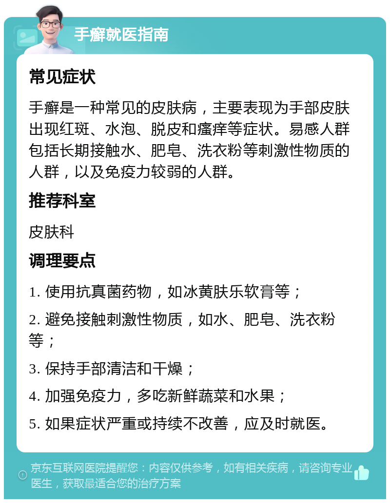 手癣就医指南 常见症状 手癣是一种常见的皮肤病，主要表现为手部皮肤出现红斑、水泡、脱皮和瘙痒等症状。易感人群包括长期接触水、肥皂、洗衣粉等刺激性物质的人群，以及免疫力较弱的人群。 推荐科室 皮肤科 调理要点 1. 使用抗真菌药物，如冰黄肤乐软膏等； 2. 避免接触刺激性物质，如水、肥皂、洗衣粉等； 3. 保持手部清洁和干燥； 4. 加强免疫力，多吃新鲜蔬菜和水果； 5. 如果症状严重或持续不改善，应及时就医。