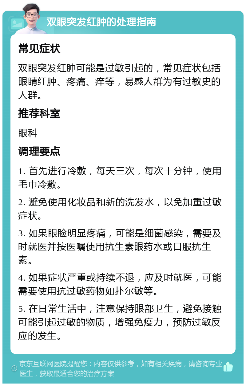 双眼突发红肿的处理指南 常见症状 双眼突发红肿可能是过敏引起的，常见症状包括眼睛红肿、疼痛、痒等，易感人群为有过敏史的人群。 推荐科室 眼科 调理要点 1. 首先进行冷敷，每天三次，每次十分钟，使用毛巾冷敷。 2. 避免使用化妆品和新的洗发水，以免加重过敏症状。 3. 如果眼睑明显疼痛，可能是细菌感染，需要及时就医并按医嘱使用抗生素眼药水或口服抗生素。 4. 如果症状严重或持续不退，应及时就医，可能需要使用抗过敏药物如扑尔敏等。 5. 在日常生活中，注意保持眼部卫生，避免接触可能引起过敏的物质，增强免疫力，预防过敏反应的发生。