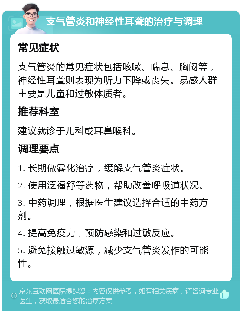 支气管炎和神经性耳聋的治疗与调理 常见症状 支气管炎的常见症状包括咳嗽、喘息、胸闷等，神经性耳聋则表现为听力下降或丧失。易感人群主要是儿童和过敏体质者。 推荐科室 建议就诊于儿科或耳鼻喉科。 调理要点 1. 长期做雾化治疗，缓解支气管炎症状。 2. 使用泛福舒等药物，帮助改善呼吸道状况。 3. 中药调理，根据医生建议选择合适的中药方剂。 4. 提高免疫力，预防感染和过敏反应。 5. 避免接触过敏源，减少支气管炎发作的可能性。