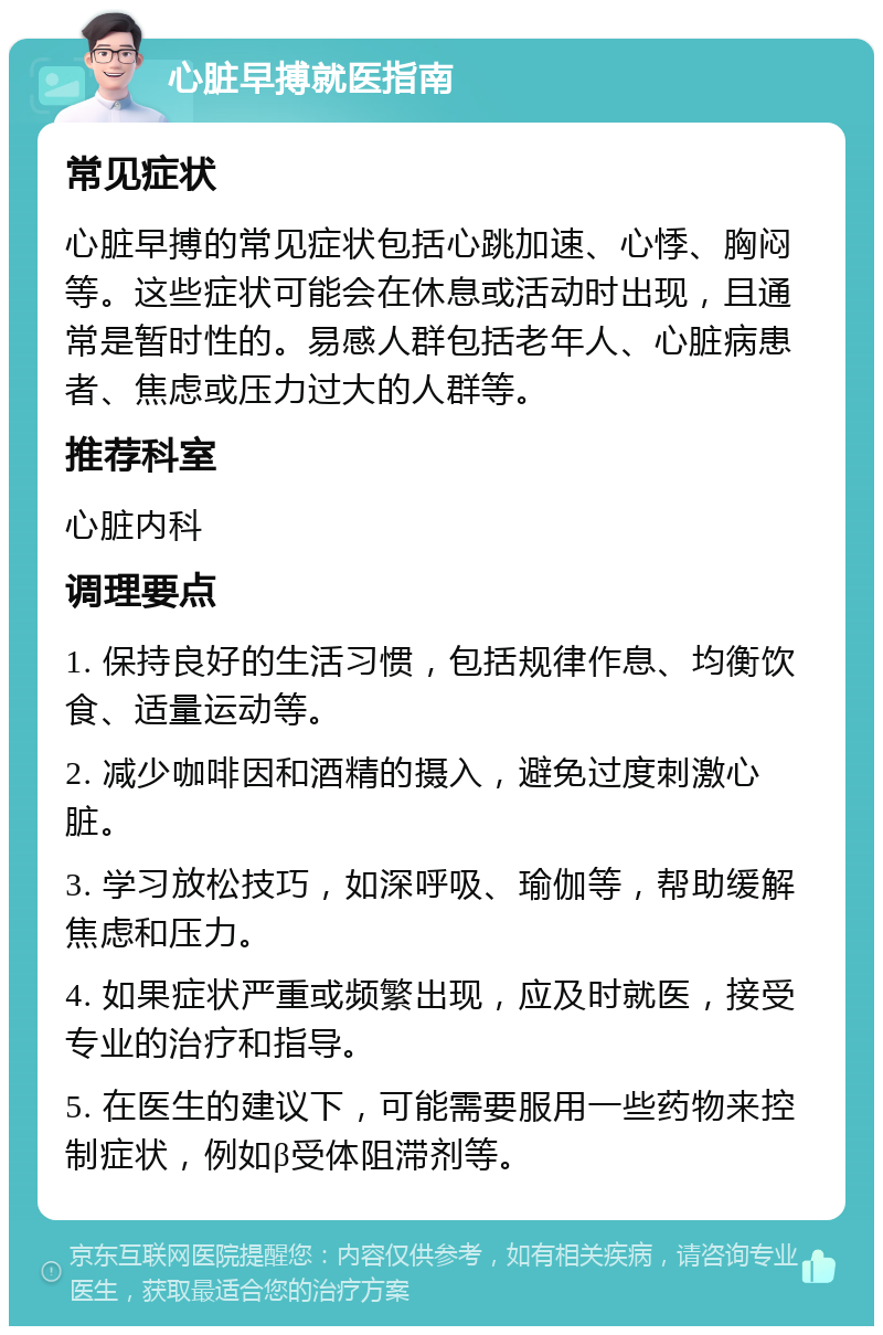 心脏早搏就医指南 常见症状 心脏早搏的常见症状包括心跳加速、心悸、胸闷等。这些症状可能会在休息或活动时出现，且通常是暂时性的。易感人群包括老年人、心脏病患者、焦虑或压力过大的人群等。 推荐科室 心脏内科 调理要点 1. 保持良好的生活习惯，包括规律作息、均衡饮食、适量运动等。 2. 减少咖啡因和酒精的摄入，避免过度刺激心脏。 3. 学习放松技巧，如深呼吸、瑜伽等，帮助缓解焦虑和压力。 4. 如果症状严重或频繁出现，应及时就医，接受专业的治疗和指导。 5. 在医生的建议下，可能需要服用一些药物来控制症状，例如β受体阻滞剂等。