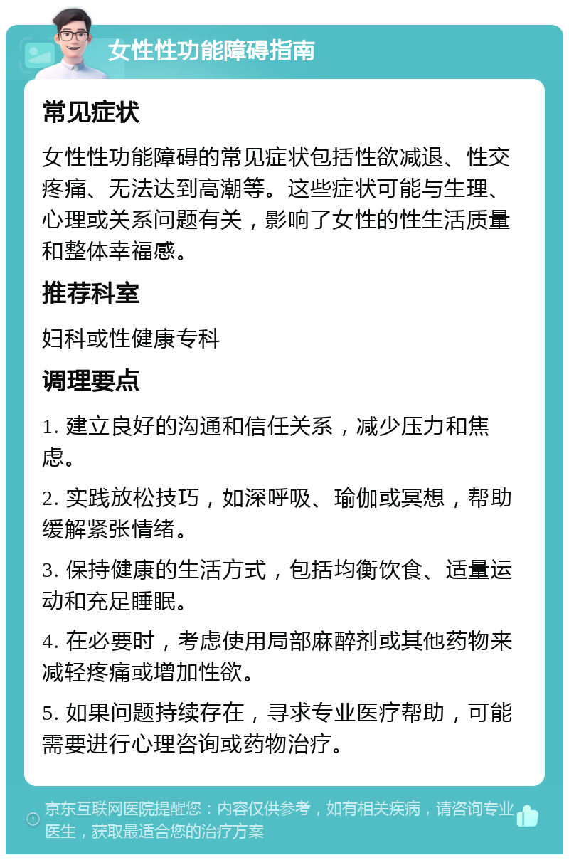 女性性功能障碍指南 常见症状 女性性功能障碍的常见症状包括性欲减退、性交疼痛、无法达到高潮等。这些症状可能与生理、心理或关系问题有关，影响了女性的性生活质量和整体幸福感。 推荐科室 妇科或性健康专科 调理要点 1. 建立良好的沟通和信任关系，减少压力和焦虑。 2. 实践放松技巧，如深呼吸、瑜伽或冥想，帮助缓解紧张情绪。 3. 保持健康的生活方式，包括均衡饮食、适量运动和充足睡眠。 4. 在必要时，考虑使用局部麻醉剂或其他药物来减轻疼痛或增加性欲。 5. 如果问题持续存在，寻求专业医疗帮助，可能需要进行心理咨询或药物治疗。