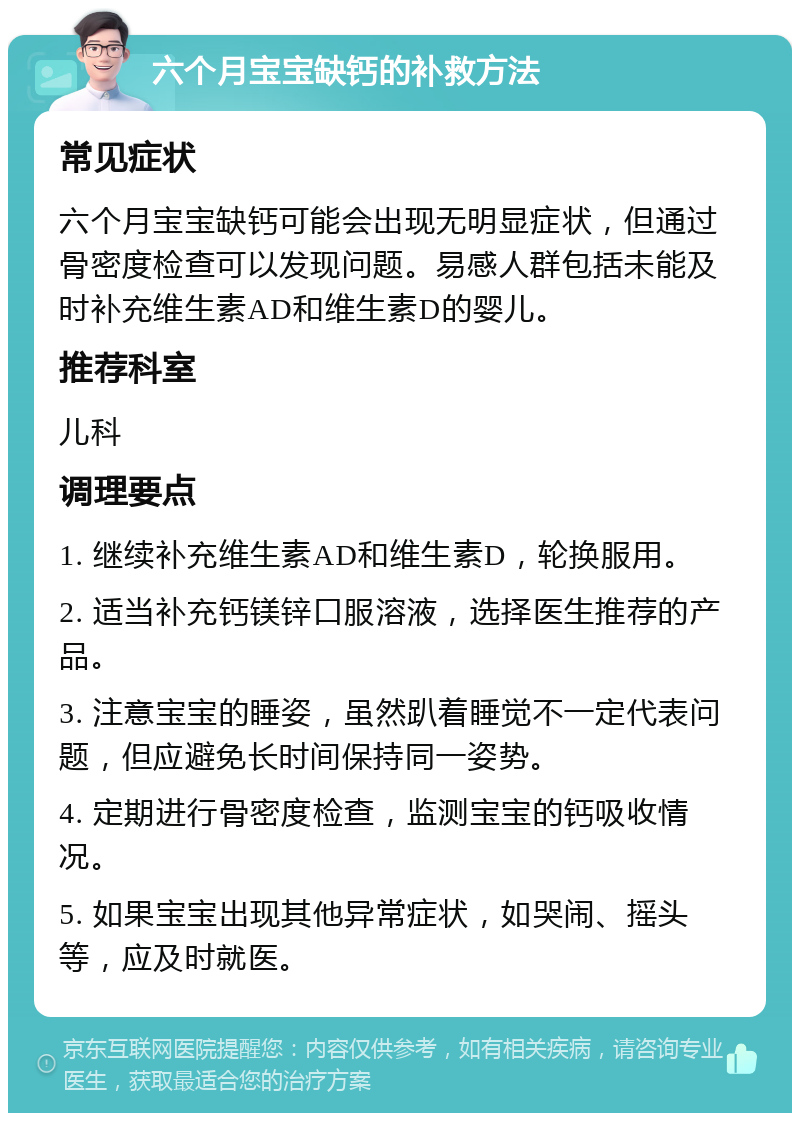 六个月宝宝缺钙的补救方法 常见症状 六个月宝宝缺钙可能会出现无明显症状，但通过骨密度检查可以发现问题。易感人群包括未能及时补充维生素AD和维生素D的婴儿。 推荐科室 儿科 调理要点 1. 继续补充维生素AD和维生素D，轮换服用。 2. 适当补充钙镁锌口服溶液，选择医生推荐的产品。 3. 注意宝宝的睡姿，虽然趴着睡觉不一定代表问题，但应避免长时间保持同一姿势。 4. 定期进行骨密度检查，监测宝宝的钙吸收情况。 5. 如果宝宝出现其他异常症状，如哭闹、摇头等，应及时就医。