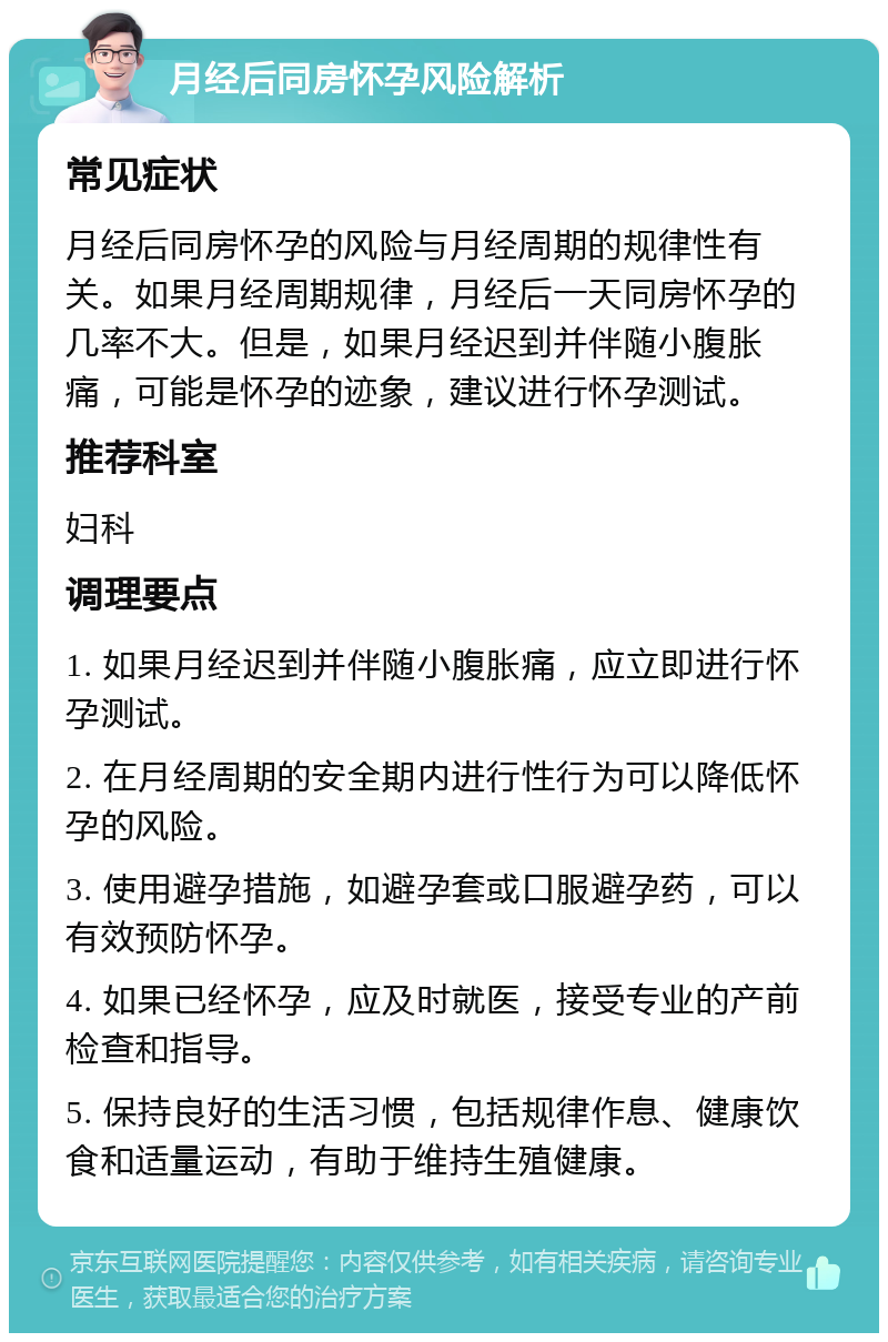 月经后同房怀孕风险解析 常见症状 月经后同房怀孕的风险与月经周期的规律性有关。如果月经周期规律，月经后一天同房怀孕的几率不大。但是，如果月经迟到并伴随小腹胀痛，可能是怀孕的迹象，建议进行怀孕测试。 推荐科室 妇科 调理要点 1. 如果月经迟到并伴随小腹胀痛，应立即进行怀孕测试。 2. 在月经周期的安全期内进行性行为可以降低怀孕的风险。 3. 使用避孕措施，如避孕套或口服避孕药，可以有效预防怀孕。 4. 如果已经怀孕，应及时就医，接受专业的产前检查和指导。 5. 保持良好的生活习惯，包括规律作息、健康饮食和适量运动，有助于维持生殖健康。