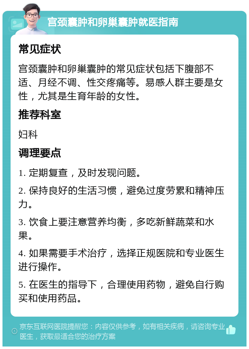 宫颈囊肿和卵巢囊肿就医指南 常见症状 宫颈囊肿和卵巢囊肿的常见症状包括下腹部不适、月经不调、性交疼痛等。易感人群主要是女性，尤其是生育年龄的女性。 推荐科室 妇科 调理要点 1. 定期复查，及时发现问题。 2. 保持良好的生活习惯，避免过度劳累和精神压力。 3. 饮食上要注意营养均衡，多吃新鲜蔬菜和水果。 4. 如果需要手术治疗，选择正规医院和专业医生进行操作。 5. 在医生的指导下，合理使用药物，避免自行购买和使用药品。