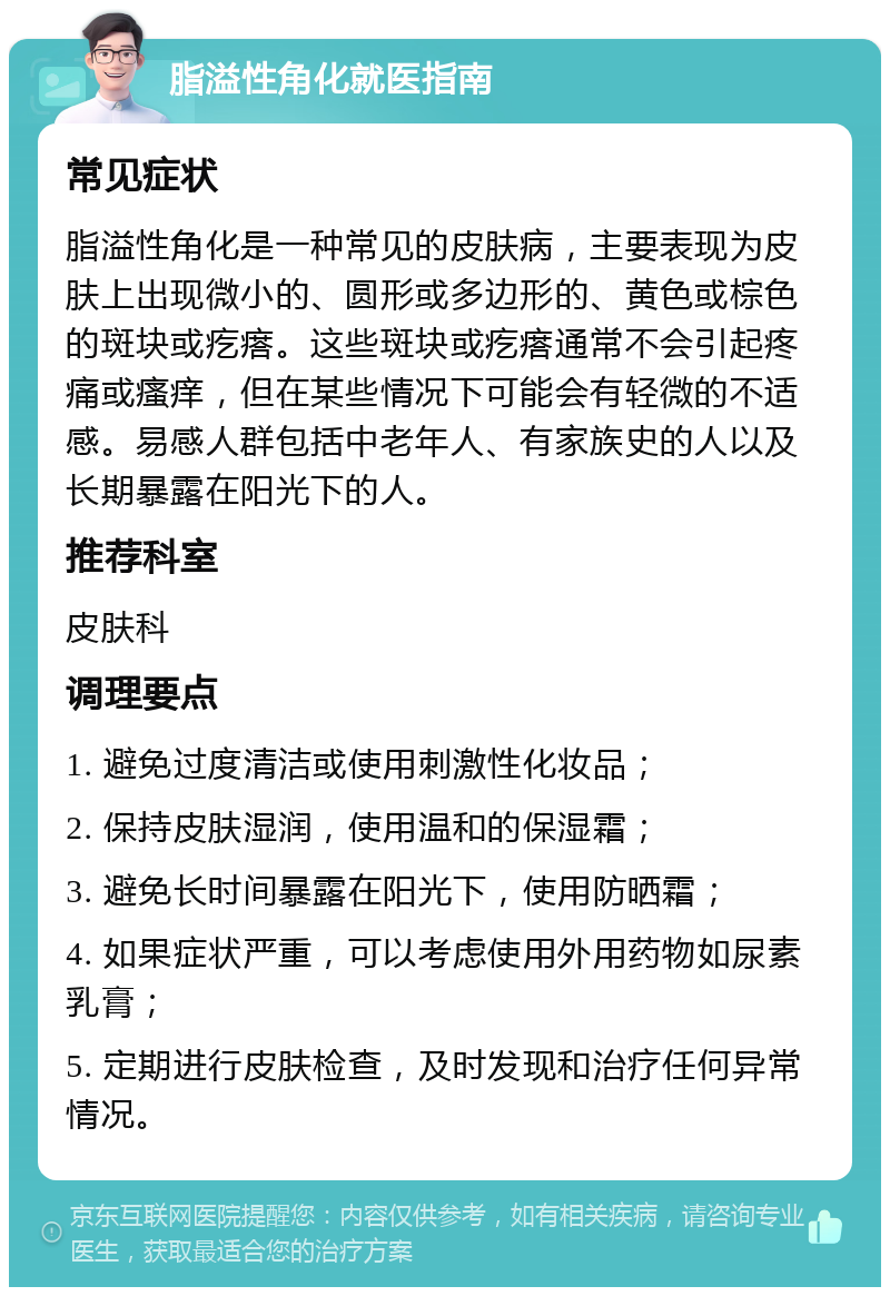 脂溢性角化就医指南 常见症状 脂溢性角化是一种常见的皮肤病，主要表现为皮肤上出现微小的、圆形或多边形的、黄色或棕色的斑块或疙瘩。这些斑块或疙瘩通常不会引起疼痛或瘙痒，但在某些情况下可能会有轻微的不适感。易感人群包括中老年人、有家族史的人以及长期暴露在阳光下的人。 推荐科室 皮肤科 调理要点 1. 避免过度清洁或使用刺激性化妆品； 2. 保持皮肤湿润，使用温和的保湿霜； 3. 避免长时间暴露在阳光下，使用防晒霜； 4. 如果症状严重，可以考虑使用外用药物如尿素乳膏； 5. 定期进行皮肤检查，及时发现和治疗任何异常情况。