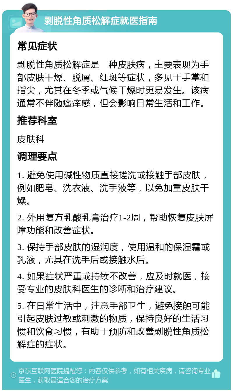 剥脱性角质松解症就医指南 常见症状 剥脱性角质松解症是一种皮肤病，主要表现为手部皮肤干燥、脱屑、红斑等症状，多见于手掌和指尖，尤其在冬季或气候干燥时更易发生。该病通常不伴随瘙痒感，但会影响日常生活和工作。 推荐科室 皮肤科 调理要点 1. 避免使用碱性物质直接搓洗或接触手部皮肤，例如肥皂、洗衣液、洗手液等，以免加重皮肤干燥。 2. 外用复方乳酸乳膏治疗1-2周，帮助恢复皮肤屏障功能和改善症状。 3. 保持手部皮肤的湿润度，使用温和的保湿霜或乳液，尤其在洗手后或接触水后。 4. 如果症状严重或持续不改善，应及时就医，接受专业的皮肤科医生的诊断和治疗建议。 5. 在日常生活中，注意手部卫生，避免接触可能引起皮肤过敏或刺激的物质，保持良好的生活习惯和饮食习惯，有助于预防和改善剥脱性角质松解症的症状。