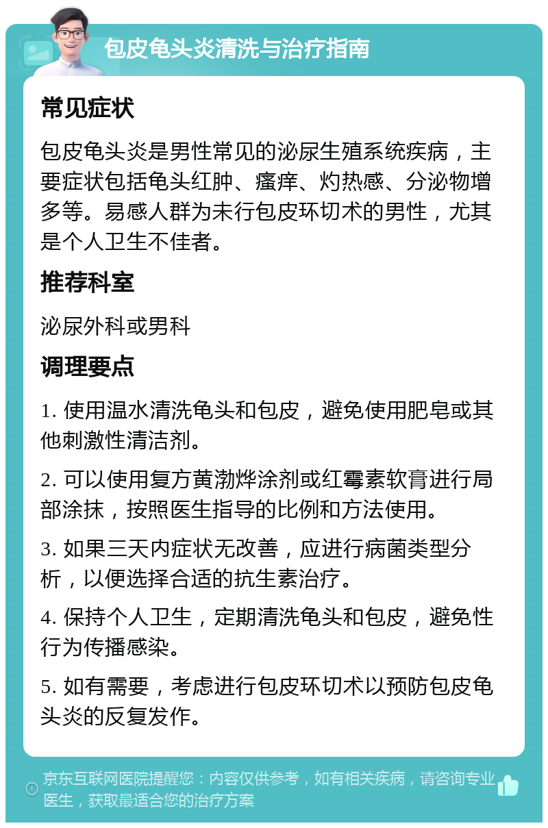 包皮龟头炎清洗与治疗指南 常见症状 包皮龟头炎是男性常见的泌尿生殖系统疾病，主要症状包括龟头红肿、瘙痒、灼热感、分泌物增多等。易感人群为未行包皮环切术的男性，尤其是个人卫生不佳者。 推荐科室 泌尿外科或男科 调理要点 1. 使用温水清洗龟头和包皮，避免使用肥皂或其他刺激性清洁剂。 2. 可以使用复方黄渤烨涂剂或红霉素软膏进行局部涂抹，按照医生指导的比例和方法使用。 3. 如果三天内症状无改善，应进行病菌类型分析，以便选择合适的抗生素治疗。 4. 保持个人卫生，定期清洗龟头和包皮，避免性行为传播感染。 5. 如有需要，考虑进行包皮环切术以预防包皮龟头炎的反复发作。