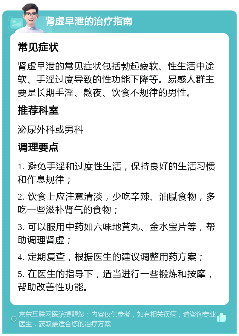 肾虚早泄的治疗指南 常见症状 肾虚早泄的常见症状包括勃起疲软、性生活中途软、手淫过度导致的性功能下降等。易感人群主要是长期手淫、熬夜、饮食不规律的男性。 推荐科室 泌尿外科或男科 调理要点 1. 避免手淫和过度性生活，保持良好的生活习惯和作息规律； 2. 饮食上应注意清淡，少吃辛辣、油腻食物，多吃一些滋补肾气的食物； 3. 可以服用中药如六味地黄丸、金水宝片等，帮助调理肾虚； 4. 定期复查，根据医生的建议调整用药方案； 5. 在医生的指导下，适当进行一些锻炼和按摩，帮助改善性功能。