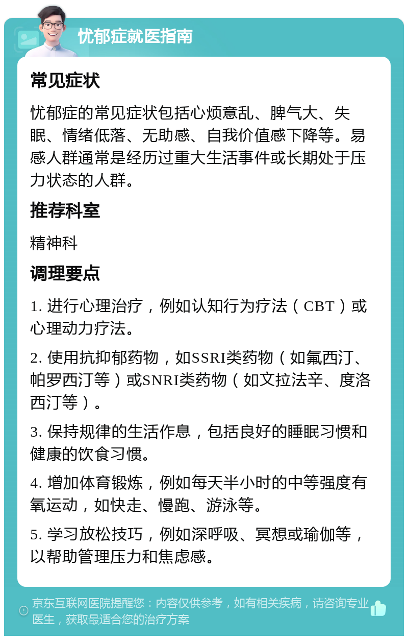 忧郁症就医指南 常见症状 忧郁症的常见症状包括心烦意乱、脾气大、失眠、情绪低落、无助感、自我价值感下降等。易感人群通常是经历过重大生活事件或长期处于压力状态的人群。 推荐科室 精神科 调理要点 1. 进行心理治疗，例如认知行为疗法（CBT）或心理动力疗法。 2. 使用抗抑郁药物，如SSRI类药物（如氟西汀、帕罗西汀等）或SNRI类药物（如文拉法辛、度洛西汀等）。 3. 保持规律的生活作息，包括良好的睡眠习惯和健康的饮食习惯。 4. 增加体育锻炼，例如每天半小时的中等强度有氧运动，如快走、慢跑、游泳等。 5. 学习放松技巧，例如深呼吸、冥想或瑜伽等，以帮助管理压力和焦虑感。