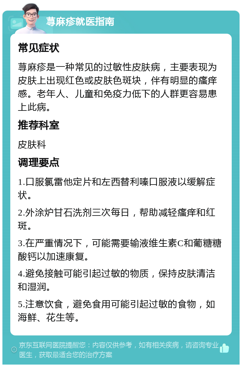 荨麻疹就医指南 常见症状 荨麻疹是一种常见的过敏性皮肤病，主要表现为皮肤上出现红色或皮肤色斑块，伴有明显的瘙痒感。老年人、儿童和免疫力低下的人群更容易患上此病。 推荐科室 皮肤科 调理要点 1.口服氯雷他定片和左西替利嗪口服液以缓解症状。 2.外涂炉甘石洗剂三次每日，帮助减轻瘙痒和红斑。 3.在严重情况下，可能需要输液维生素C和葡糖糖酸钙以加速康复。 4.避免接触可能引起过敏的物质，保持皮肤清洁和湿润。 5.注意饮食，避免食用可能引起过敏的食物，如海鲜、花生等。