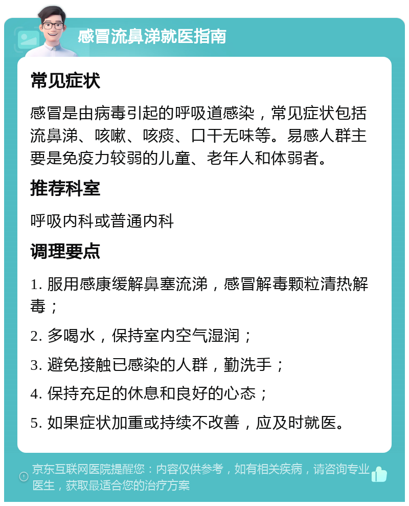 感冒流鼻涕就医指南 常见症状 感冒是由病毒引起的呼吸道感染，常见症状包括流鼻涕、咳嗽、咳痰、口干无味等。易感人群主要是免疫力较弱的儿童、老年人和体弱者。 推荐科室 呼吸内科或普通内科 调理要点 1. 服用感康缓解鼻塞流涕，感冒解毒颗粒清热解毒； 2. 多喝水，保持室内空气湿润； 3. 避免接触已感染的人群，勤洗手； 4. 保持充足的休息和良好的心态； 5. 如果症状加重或持续不改善，应及时就医。