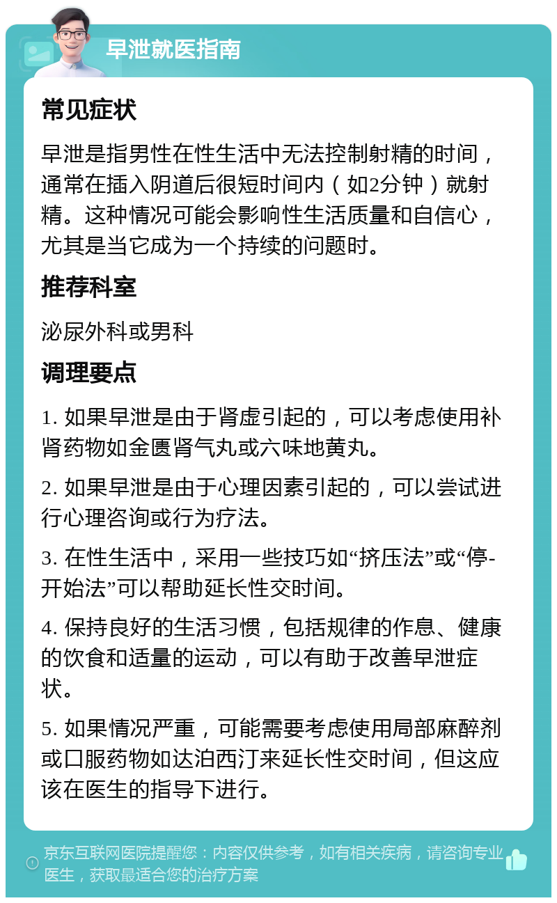 早泄就医指南 常见症状 早泄是指男性在性生活中无法控制射精的时间，通常在插入阴道后很短时间内（如2分钟）就射精。这种情况可能会影响性生活质量和自信心，尤其是当它成为一个持续的问题时。 推荐科室 泌尿外科或男科 调理要点 1. 如果早泄是由于肾虚引起的，可以考虑使用补肾药物如金匮肾气丸或六味地黄丸。 2. 如果早泄是由于心理因素引起的，可以尝试进行心理咨询或行为疗法。 3. 在性生活中，采用一些技巧如“挤压法”或“停-开始法”可以帮助延长性交时间。 4. 保持良好的生活习惯，包括规律的作息、健康的饮食和适量的运动，可以有助于改善早泄症状。 5. 如果情况严重，可能需要考虑使用局部麻醉剂或口服药物如达泊西汀来延长性交时间，但这应该在医生的指导下进行。