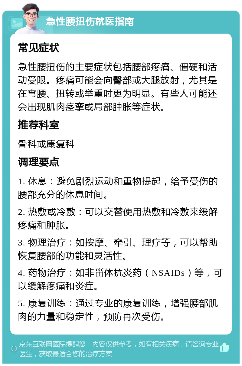 急性腰扭伤就医指南 常见症状 急性腰扭伤的主要症状包括腰部疼痛、僵硬和活动受限。疼痛可能会向臀部或大腿放射，尤其是在弯腰、扭转或举重时更为明显。有些人可能还会出现肌肉痉挛或局部肿胀等症状。 推荐科室 骨科或康复科 调理要点 1. 休息：避免剧烈运动和重物提起，给予受伤的腰部充分的休息时间。 2. 热敷或冷敷：可以交替使用热敷和冷敷来缓解疼痛和肿胀。 3. 物理治疗：如按摩、牵引、理疗等，可以帮助恢复腰部的功能和灵活性。 4. 药物治疗：如非甾体抗炎药（NSAIDs）等，可以缓解疼痛和炎症。 5. 康复训练：通过专业的康复训练，增强腰部肌肉的力量和稳定性，预防再次受伤。