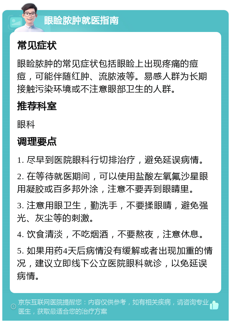 眼睑脓肿就医指南 常见症状 眼睑脓肿的常见症状包括眼睑上出现疼痛的痘痘，可能伴随红肿、流脓液等。易感人群为长期接触污染环境或不注意眼部卫生的人群。 推荐科室 眼科 调理要点 1. 尽早到医院眼科行切排治疗，避免延误病情。 2. 在等待就医期间，可以使用盐酸左氧氟沙星眼用凝胶或百多邦外涂，注意不要弄到眼睛里。 3. 注意用眼卫生，勤洗手，不要揉眼睛，避免强光、灰尘等的刺激。 4. 饮食清淡，不吃烟酒，不要熬夜，注意休息。 5. 如果用药4天后病情没有缓解或者出现加重的情况，建议立即线下公立医院眼科就诊，以免延误病情。